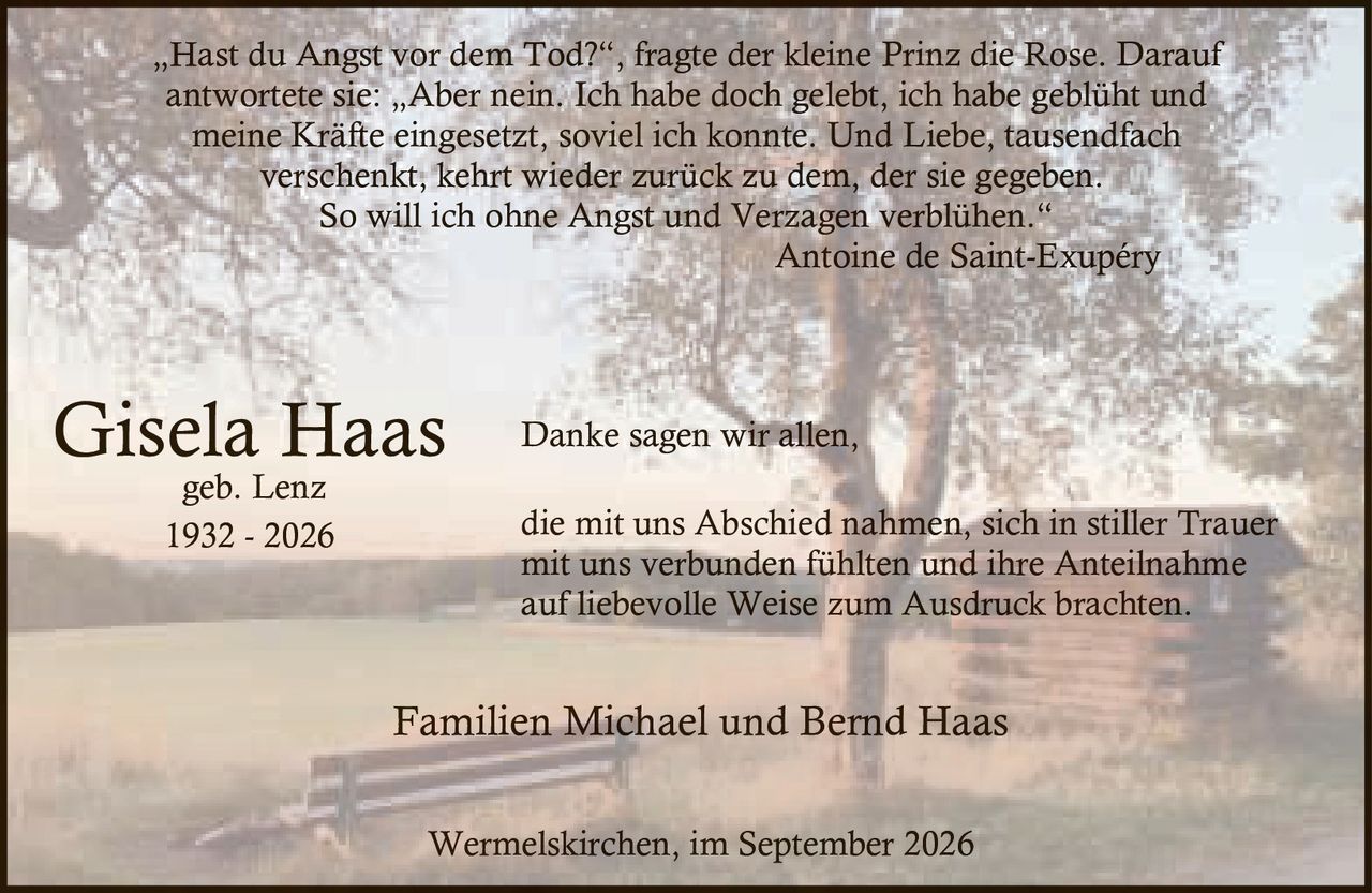 <p>geb. Lenz<br>1932 - 2026</p>

<p><i>„Hast du Angst vor dem Tod?", fragte der kleine Prinz die Rose. Darauf antwortete sie: „Aber nein. Ich habe doch gelebt, ich habe geblüht und meine Kräfte eingesetzt, soviel ich konnte. Und Liebe, tausendfach verschenkt, kehrt wieder zurück zu dem, der sie gegeben. So will ich ohne Angst und Verzagen verblühen."</i><br><i>Antoine de Saint-Exupéry</i></p>

<p>Danke sagen wir allen,<br>die mit uns Abschied nahmen, sich in stiller Trauer<br>mit uns verbunden fühlten und ihre Anteilnahme<br>auf liebevolle Weise zum Ausdruck brachten.</p>

<p>Familien Michael und Bernd Haas</p>

<p>Wermelskirchen, im September 2026</p>