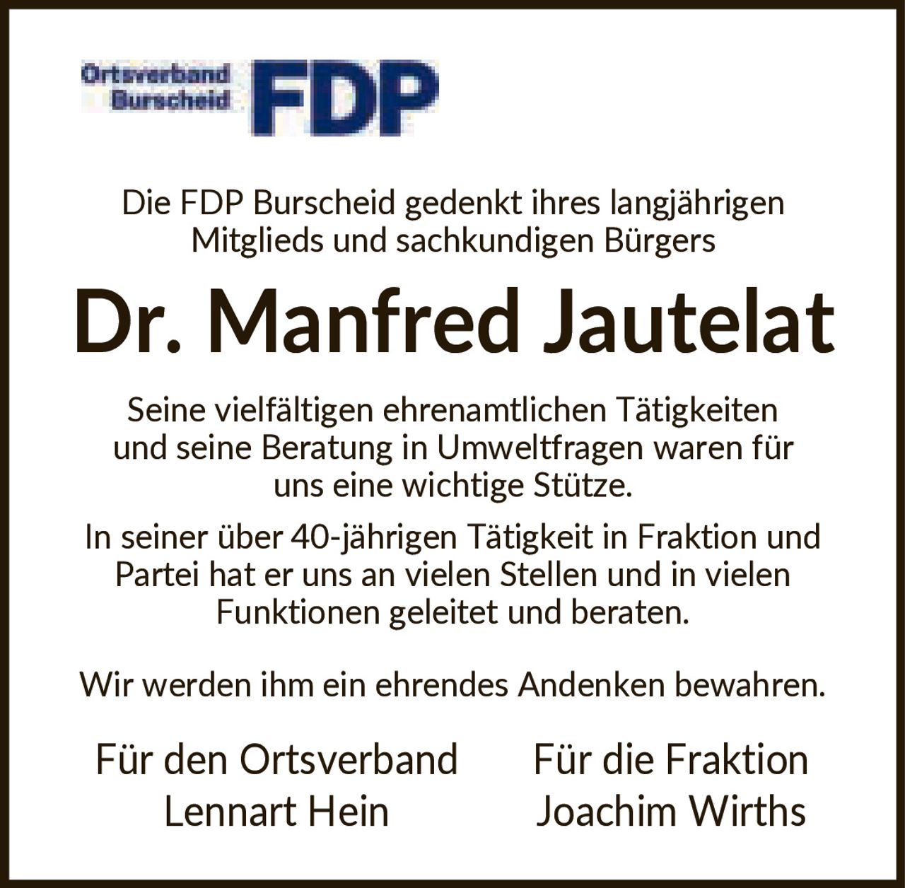 <p>Die FDP Burscheid gedenkt ihres langjährigen Mitglieds und sachkundigen Bürgers</p><p><strong>Dr. Manfred Jautelat</strong></p><p>Seine vielfältigen ehrenamtlichen Tätigkeiten und seine Beratung in Umweltfragen waren für uns eine wichtige Stütze.</p><p>In seiner über 40-jährigen Tätigkeit in Fraktion und Partei hat er uns an vielen Stellen und in vielen Funktionen geleitet und beraten.</p><p>Wir werden ihm ein ehrendes Andenken bewahren.</p><p><strong>Für den Ortsverband</strong><br>Lennart Hein</p><p><strong>Für die Fraktion</strong><br>Joachim Wirths</p>