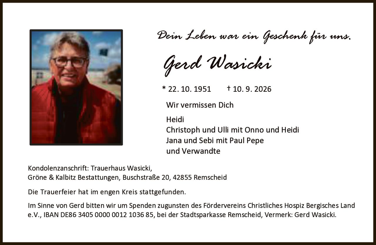 <p><i>Dein Leben war ein Geschenk für uns.</i></p><p><strong>Gerd Wasicki</strong><br />* 22. 10. 1951    † 10. 9. 2026</p><p><strong>Wir vermissen Dich</strong></p><p>Heidi<br />Christoph und Ulli mit Onno und Heidi<br />Jana und Sebi mit Paul Pepe<br />und Verwandte</p><p>Kondolenzanschrift: Trauerhaus Wasicki, Gröne & Kalbitz Bestattungen, Buschstraße 20, 42855 Remscheid</p><p>Die Trauerfeier hat im engen Kreis stattgefunden.</p><p>Im Sinne von Gerd bitten wir um Spenden zugunsten des Fördervereins Christliches Hospiz Bergisches Land e.V., IBAN DE86 3405 0000 0012 1036 85, bei der Stadtsparkasse Remscheid, Vermerk: Gerd Wasicki.</p>