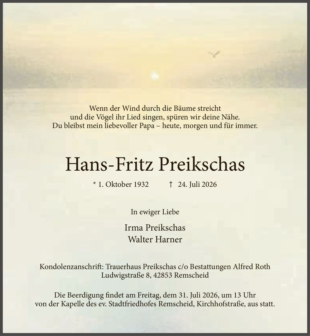 <p>Wenn der Wind durch die Bäume streicht<br>und die Vögel ihr Lied singen, spüren wir deine Nähe.<br>Du bleibst mein liebevoller Papa – heute, morgen und für immer.</p><p><strong>Hans-Fritz Preikschas</strong><br>* 1. Oktober 1932 † 24. Juli 2026</p><p><i>In ewiger Liebe</i></p><p>Irma Preikschas<br>Walter Harner</p><p>Kondolenzanschrift: Trauerhaus Preikschas c/o Bestattungen Alfred Roth<br>Ludwigstraße 8, 42853 Remscheid</p><p>Die Beerdigung findet am Freitag, dem 31. Juli 2026, um 13 Uhr<br>von der Kapelle des ev. Stadtfriedhofes Remscheid, Kirchhofstraße, aus statt.</p>