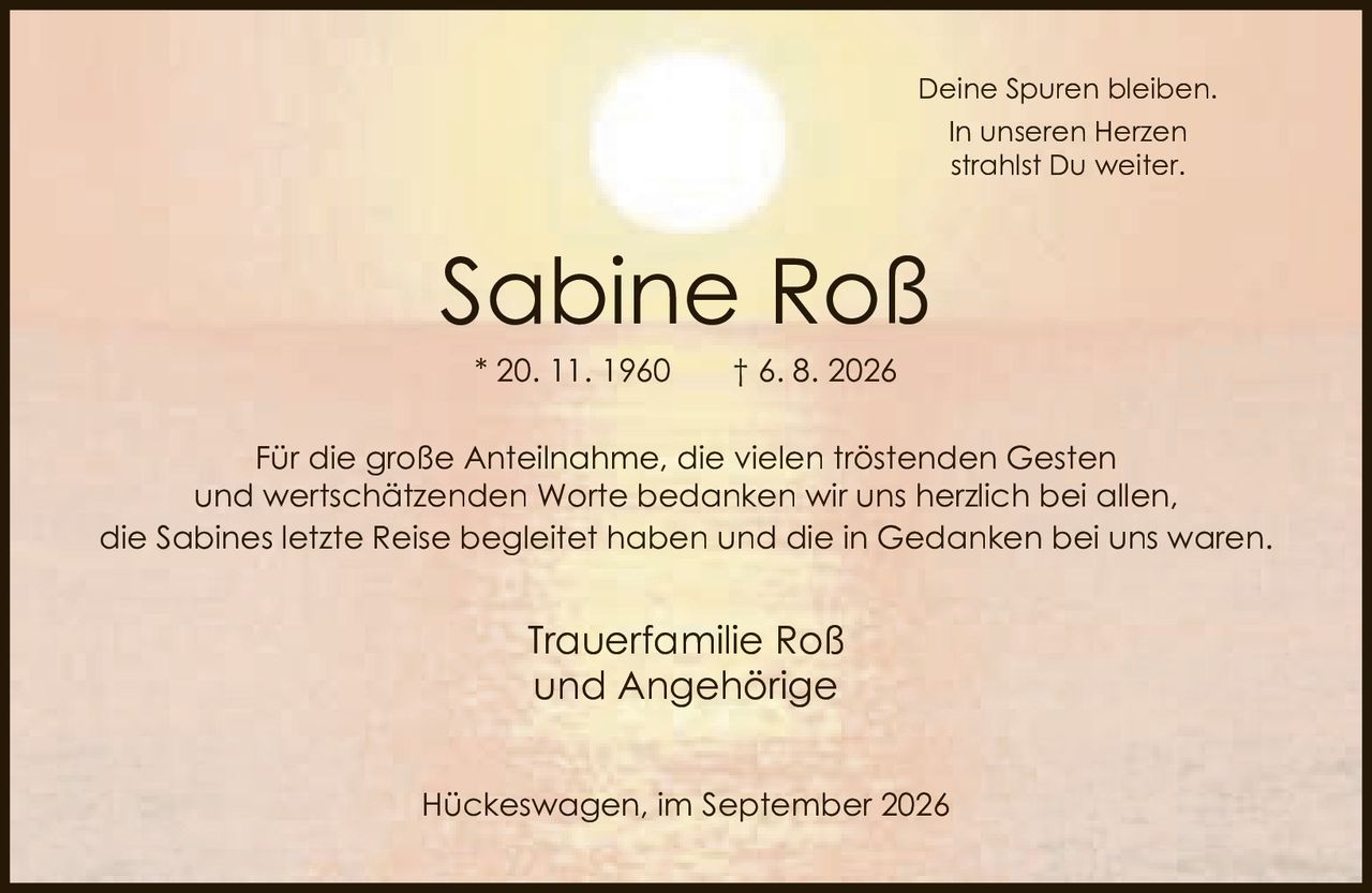 <p><i>Deine Spuren bleiben.<br>In unseren Herzen<br>strahlst Du weiter.</i></p><p><strong>Sabine Roß</strong><br>* 20. 11. 1960 † 6. 8. 2026</p><p>Für die große Anteilnahme, die vielen tröstenden Gesten und wertschätzenden Worte bedanken wir uns herzlich bei allen, die Sabines letzte Reise begleitet haben und die in Gedanken bei uns waren.</p><p>Trauerfamilie Roß<br>und Angehörige</p><p>Hückeswagen, im September 2026</p>