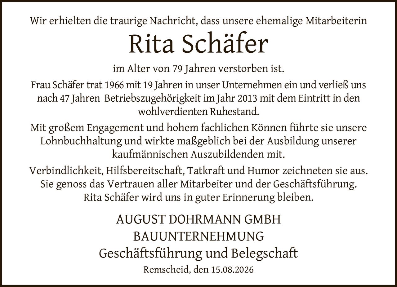 <p>Wir erhielten die traurige Nachricht, dass unsere ehemalige Mitarbeiterin <strong>Rita Schäfer</strong> im Alter von 79 Jahren verstorben ist.</p>

<p>Frau Schäfer trat 1966 mit 19 Jahren in unser Unternehmen ein und verließ uns nach 47 Jahren Betriebszugehörigkeit im Jahr 2013 mit dem Eintritt in den wohlverdienten Ruhestand.</p>

<p>Mit großem Engagement und hohem fachlichen Können führte sie unsere Lohnbuchhaltung und wirkte maßgeblich bei der Ausbildung unserer kaufmännischen Auszubildenden mit.</p>

<p>Verbindlichkeit, Hilfsbereitschaft, Tatkraft und Humor zeichneten sie aus. Sie genoss das Vertrauen aller Mitarbeiter und der Geschäftsführung.</p>

<p>Rita Schäfer wird uns in guter Erinnerung bleiben.</p>

<p><strong>AUGUST DOHRMANN GMBH<br>BAUUNTERNEHMUNG<br>Geschäftsführung und Belegschaft</strong></p>

<p>Remscheid, den 15.08.2026</p>