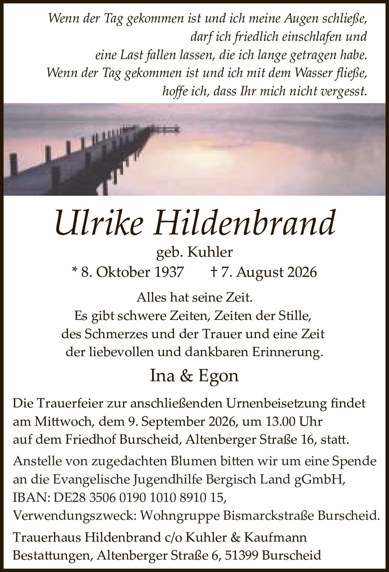 <p>Alles hat seine Zeit. Es gibt schwere Zeiten, Zeiten der Stille, des Schmerzes und der Trauer und eine Zeit der liebevollen und dankbaren Erinnerung.</p>

<p><strong>Ulrike Hildenbrand</strong><br>geb. Kuhler<br>* 8. Oktober 1937 † 7. August 2026</p>

<p><i>Wenn der Tag gekommen ist und ich meine Augen schließe, darf ich friedlich einschlafen und eine Last fallen lassen, die ich lange getragen habe. Wenn der Tag gekommen ist und ich mit dem Wasser fließe, hoffe ich, dass Ihr mich nicht vergesst.</i></p>

<p>Ina &amp; Egon</p>

<p>Die Trauerfeier zur anschließenden Urnenbeisetzung findet am Mittwoch, dem 9. September 2026, um 13.00 Uhr auf dem Friedhof Burscheid, Altenberger Straße 16, statt.</p>

<p>Anstelle von zugedachten Blumen bitten wir um eine Spende an die Evangelische Jugendhilfe Bergisch Land gGmbH, IBAN: DE28 3506 0190 1010 8910 15, Verwendungszweck: Wohngruppe Bismarckstraße Burscheid.</p>

<p>Trauerhaus Hildenbrand c/o Kuhler &amp; Kaufmann Bestattungen, Altenberger Straße 6, 51399 Burscheid</p>