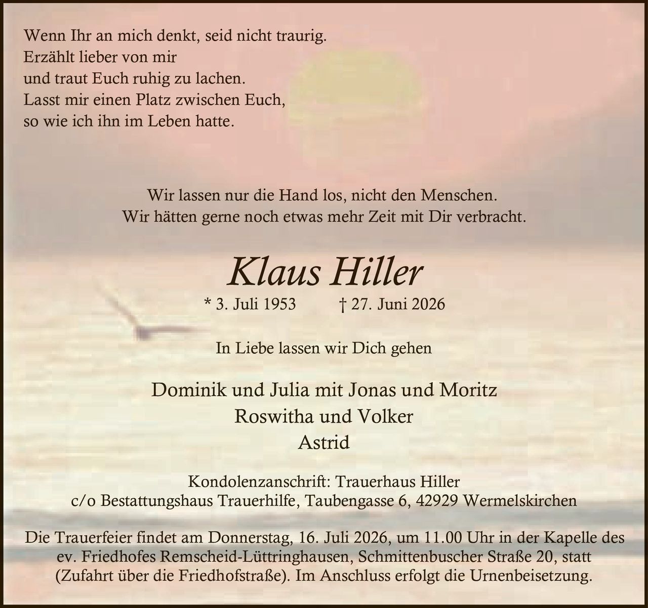 <p>Wenn Ihr an mich denkt, seid nicht traurig.<br>Erzählt lieber von mir<br>und traut Euch ruhig zu lachen.<br>Lasst mir einen Platz zwischen Euch,<br>so wie ich ihn im Leben hatte.</p>

<p>Wir lassen nur die Hand los, nicht den Menschen.<br>Wir hätten gerne noch etwas mehr Zeit mit Dir verbracht.</p>

<p><strong>Klaus Hiller</strong><br>* 3. Juli 1953 † 27. Juni 2026</p>

<p><strong>In Liebe lassen wir Dich gehen</strong></p>

<p>Dominik und Julia mit Jonas und Moritz<br>Roswitha und Volker<br>Astrid</p>

<p>Kondolenzanschrift: Trauerhaus Hiller<br>c/o Bestattungshaus Trauerhilfe, Taubengasse 6, 42929 Wermelskirchen</p>

<p>Die Trauerfeier findet am Donnerstag, 16. Juli 2026, um 11.00 Uhr in der Kapelle des ev. Friedhofes Remscheid-Lüttringhausen, Schmittenbuscher Straße 20, statt (Zufahrt über die Friedhofstraße). Im Anschluss erfolgt die Urnenbeisetzung.</p>