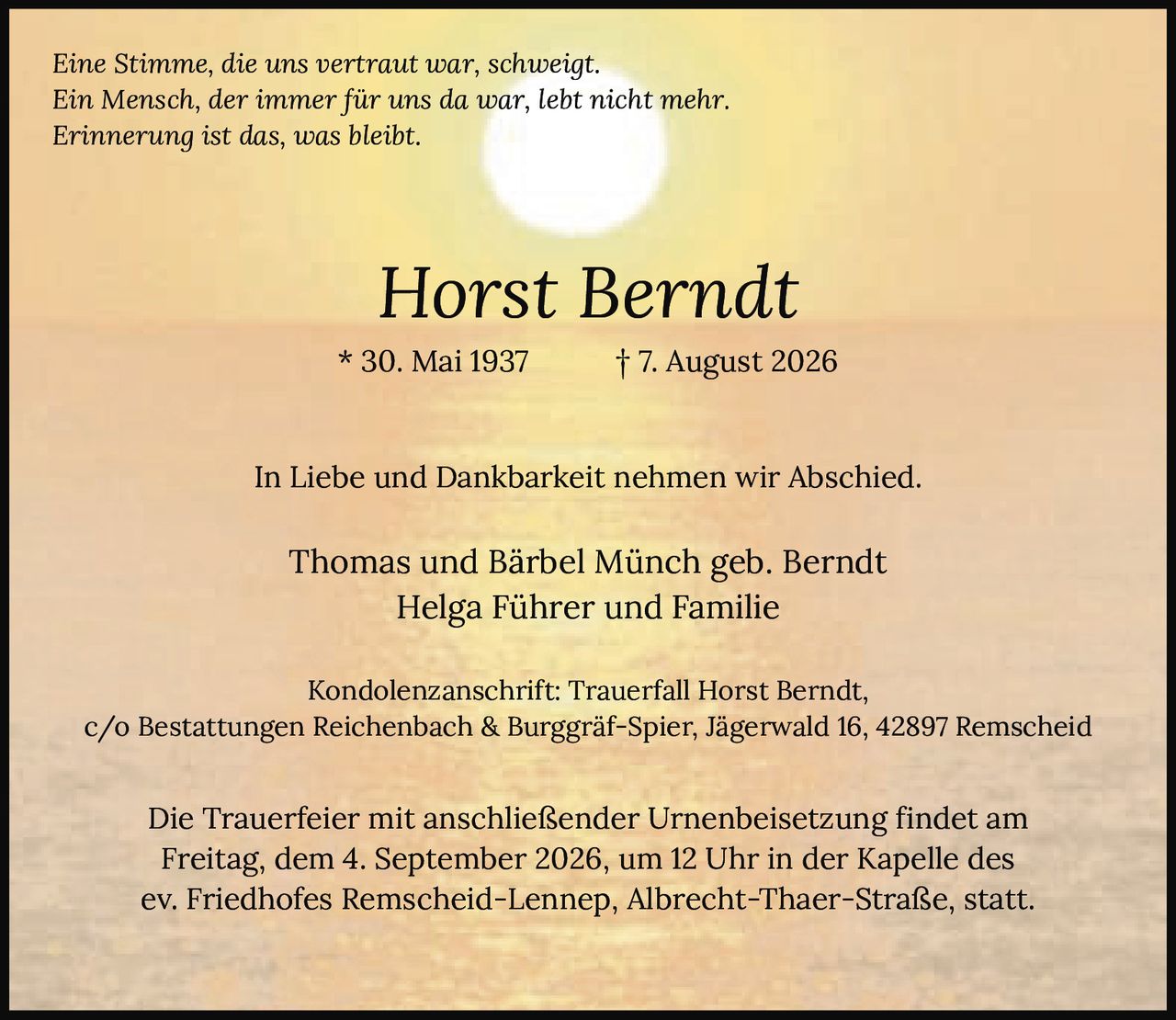 <p><i>Eine Stimme, die uns vertraut war, schweigt.<br>Ein Mensch, der immer für uns da war, lebt nicht mehr.<br>Erinnerung ist das, was bleibt.</i></p><p><strong>Horst Berndt</strong><br>* 30. Mai 1937 † 7. August 2026</p><p>In Liebe und Dankbarkeit nehmen wir Abschied.</p><p>Thomas und Bärbel Münch geb. Berndt<br>Helga Führer und Familie</p><p>Kondolenzanschrift: Trauerfall Horst Berndt,<br>c/o Bestattungen Reichenbach & Burggräf-Spier, Jägerwald 16, 42897 Remscheid</p><p>Die Trauerfeier mit anschließender Urnenbeisetzung findet am<br>Freitag, dem 4. September 2026, um 12 Uhr in der Kapelle des<br>ev. Friedhofes Remscheid-Lennep, Albrecht-Thaer-Straße, statt.</p>