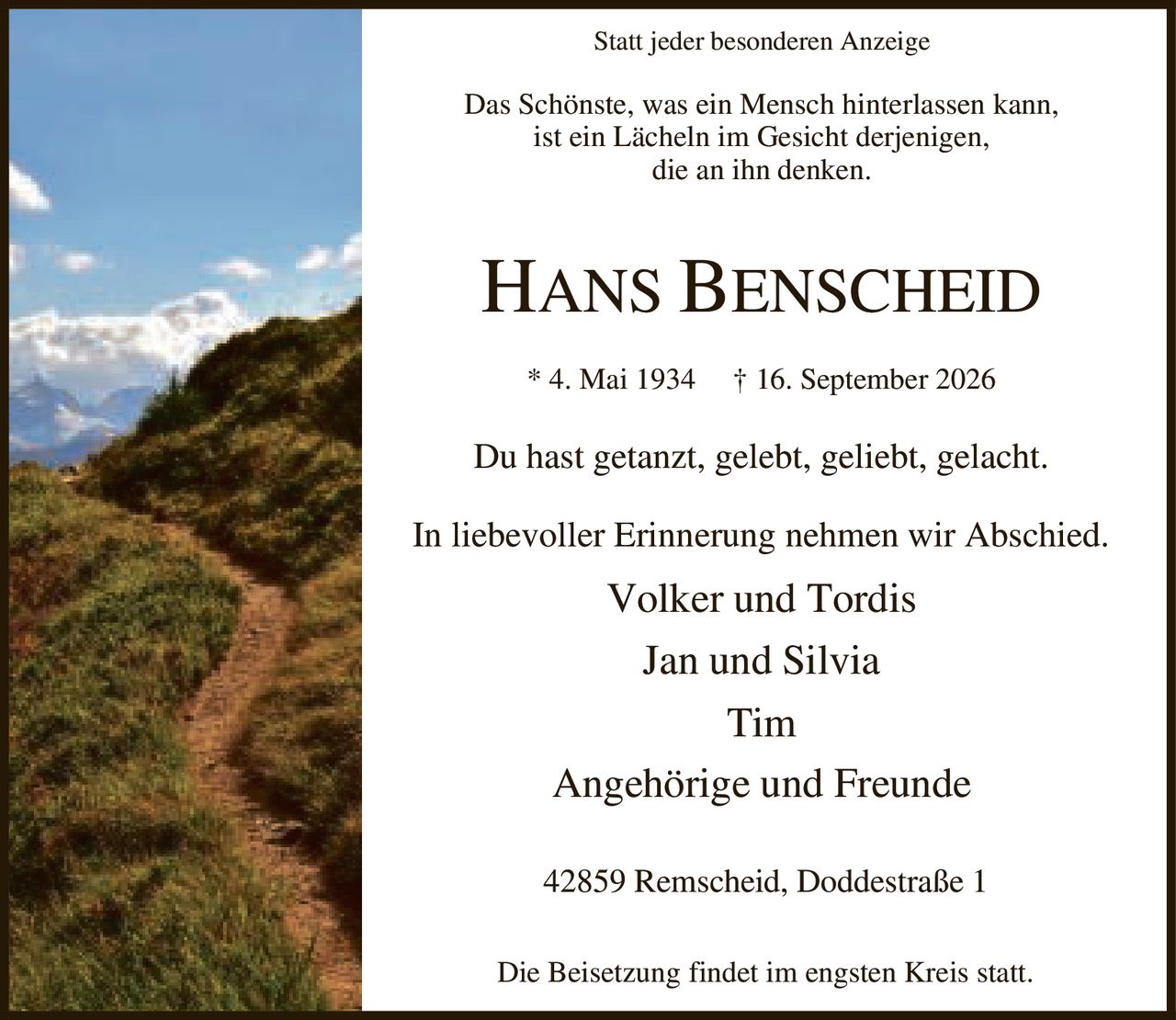<p>Statt jeder besonderen Anzeige</p>

<p>Das Schönste, was ein Mensch hinterlassen kann,<br>ist ein Lächeln im Gesicht derjenigen,<br>die an ihn denken.</p>

<p><strong>HANS BENSCHEID</strong></p>

<p>* 4. Mai 1934 † 16. September 2026</p>

<p>Du hast getanzt, gelebt, geliebt, gelacht.</p>

<p>In liebevoller Erinnerung nehmen wir Abschied.</p>

<p>Volker und Tordis<br>Jan und Silvia<br>Tim<br>Angehörige und Freunde</p>

<p>42859 Remscheid, Doddestraße 1</p>

<p>Die Beisetzung findet im engsten Kreis statt.</p>