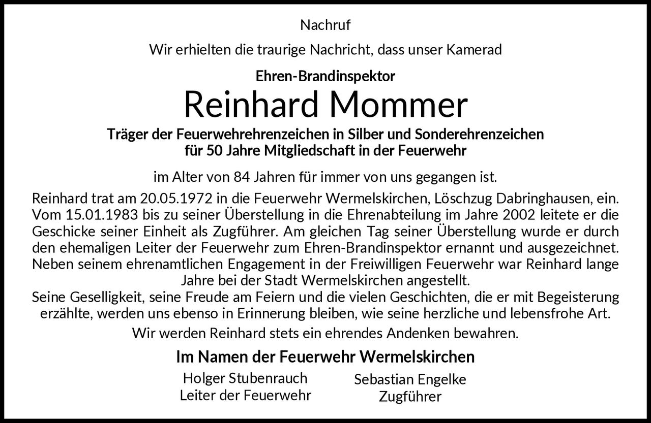 <p>Nachruf</p>
<p>Wir erhielten die traurige Nachricht, dass unser Kamerad <strong>Ehren-Brandinspektor Reinhard Mommer</strong> Träger der Feuerwehrehrenzeichen in Silber und Sonderehrenzeichen für 50 Jahre Mitgliedschaft in der Feuerwehr im Alter von 84 Jahren für immer von uns gegangen ist.</p>
<p>Reinhard trat am 20.05.1972 in die Feuerwehr Wermelskirchen, Löschzug Dabringhausen, ein. Vom 15.01.1983 bis zu seiner Überstellung in die Ehrenabteilung im Jahre 2002 leitete er die Geschicke seiner Einheit als Zugführer. Am gleichen Tag seiner Überstellung wurde er durch den ehemaligen Leiter der Feuerwehr zum Ehren-Brandinspektor ernannt und ausgezeichnet.</p>
<p>Neben seinem ehrenamtlichen Engagement in der Freiwilligen Feuerwehr war Reinhard lange Jahre bei der Stadt Wermelskirchen angestellt. Seine Geselligkeit, seine Freude am Feiern und die vielen Geschichten, die er mit Begeisterung erzählte, werden uns ebenso in Erinnerung bleiben, wie seine herzliche und lebensfrohe Art. Wir werden Reinhard stets ein ehrendes Andenken bewahren.</p>
<p><strong>Im Namen der Feuerwehr Wermelskirchen</strong><br>Holger Stubenrauch<br>Leiter der Feuerwehr<br><br>Sebastian Engelke<br>Zugführer</p>