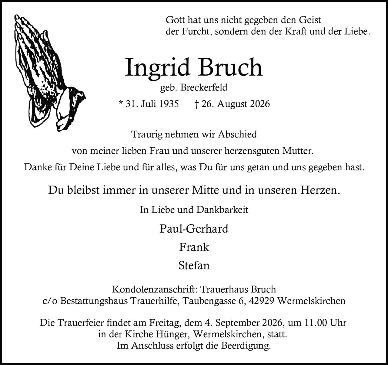 <p>Gott hat uns nicht gegeben den Geist der Furcht, sondern den der Kraft und der Liebe.</p>

<p><strong>Ingrid Bruch</strong><br>geb. Breckerfeld<br>* 31. Juli 1935 † 26. August 2026</p>

<p>Traurig nehmen wir Abschied von meiner lieben Frau und unserer herzensguten Mutter.</p>

<p>Danke für Deine Liebe und für alles, was Du für uns getan und uns gegeben hast.</p>

<p>Du bleibst immer in unserer Mitte und in unseren Herzen.</p>

<p>In Liebe und Dankbarkeit<br>Paul-Gerhard<br>Frank<br>Stefan</p>

<p>Kondolenzanschrift: Trauerhaus Bruch<br>c/o Bestattungshaus Trauerhilfe, Taubengasse 6, 42929 Wermelskirchen</p>

<p>Die Trauerfeier findet am Freitag, dem 4. September 2026, um 11.00 Uhr in der Kirche Hünger, Wermelskirchen, statt.<br>Im Anschluss erfolgt die Beerdigung.</p>