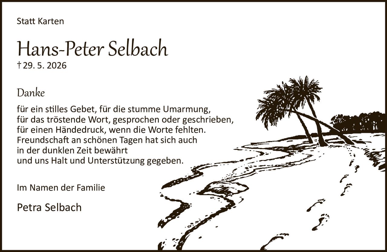 <p><strong>Statt Karten</strong></p>

<p><strong>Hans-Peter Selbach</strong><br>
†29. 5. 2026</p>

<p><strong>Danke</strong></p>

<p>für ein stilles Gebet, für die stumme Umarmung,<br>
für das tröstende Wort, gesprochen oder geschrieben,<br>
für einen Händedruck, wenn die Worte fehlten.<br>
Freundschaft an schönen Tagen hat sich auch<br>
in der dunklen Zeit bewährt<br>
und uns Halt und Unterstützung gegeben.</p>

<p>Im Namen der Familie</p>

<p>Petra Selbach</p>