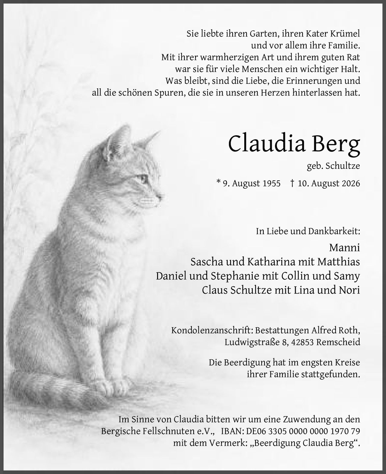 <p>Sie liebte ihren Garten, ihren Kater Krümel und vor allem ihre Familie. Mit ihrer warmherzigen Art und ihrem guten Rat war sie für viele Menschen ein wichtiger Halt. Was bleibt, sind die Liebe, die Erinnerungen und all die schönen Spuren, die sie in unseren Herzen hinterlassen hat.</p>

<p><strong>Claudia Berg</strong><br>geb. Schultze<br>* 9. August 1955 † 10. August 2026</p>

<p><strong>In Liebe und Dankbarkeit:</strong><br>Manni<br>Sascha und Katharina mit Matthias<br>Daniel und Stephanie mit Collin und Samy<br>Claus Schultze mit Lina und Nori</p>

<p>Kondolenzanschrift: Bestattungen Alfred Roth, Ludwigstraße 8, 42853 Remscheid</p>

<p>Die Beerdigung hat im engsten Kreise ihrer Familie stattgefunden.</p>

<p>Im Sinne von Claudia bitten wir um eine Zuwendung an den Bergische Fellschnuten e.V., IBAN: DE06 3305 0000 0000 1970 79 mit dem Vermerk: ,,Beerdigung Claudia Berg".</p>