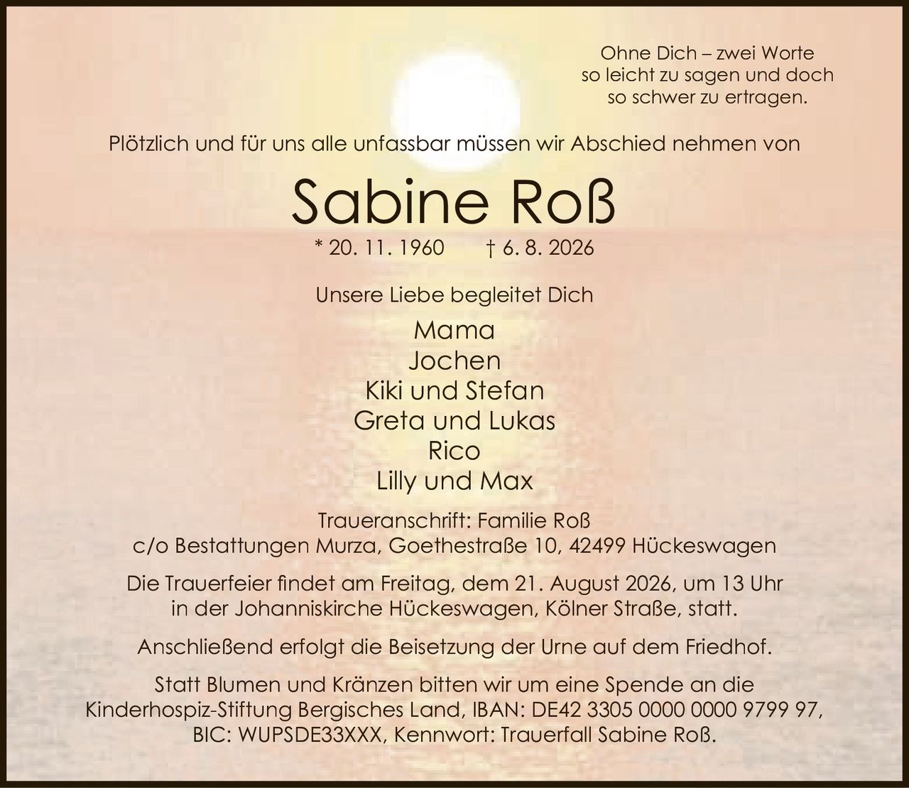 <p>Ohne Dich – zwei Worte<br/>so leicht zu sagen und doch<br/>so schwer zu ertragen.</p>

<p>Plötzlich und für uns alle unfassbar müssen wir Abschied nehmen von</p>

<p><strong>Sabine Roß</strong><br/>* 20. 11. 1960 † 6. 8. 2026</p>

<p>Unsere Liebe begleitet Dich</p>

<p>Mama<br/>Jochen<br/>Kiki und Stefan<br/>Greta und Lukas<br/>Rico<br/>Lilly und Max</p>

<p>Traueranschrift: Familie Roß<br/>c/o Bestattungen Murza, Goethestraße 10, 42499 Hückeswagen</p>

<p>Die Trauerfeier findet am Freitag, dem 21. August 2026, um 13 Uhr<br/>in der Johanniskirche Hückeswagen, Kölner Straße, statt.</p>

<p>Anschließend erfolgt die Beisetzung der Urne auf dem Friedhof.</p>

<p>Statt Blumen und Kränzen bitten wir um eine Spende an die<br/>Kinderhospiz-Stiftung Bergisches Land, IBAN: DE42 3305 0000 0000 9799 97,<br/>BIC: WUPSDE33XXX, Kennwort: Trauerfall Sabine Roß.</p>