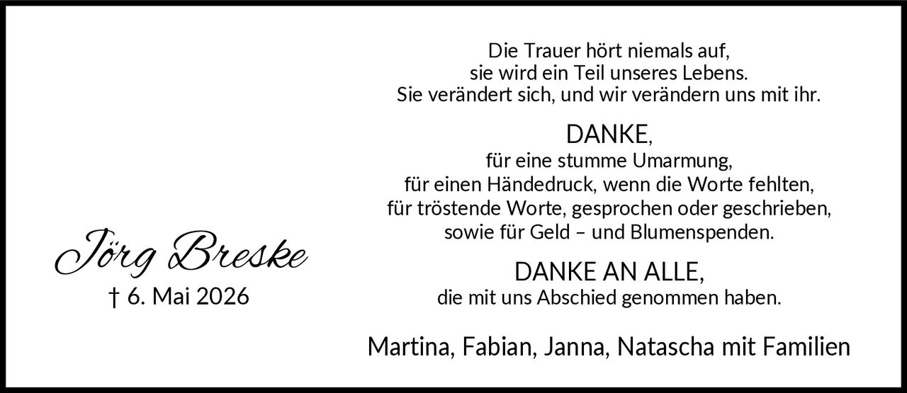 <p>Die Trauer hört niemals auf, sie wird ein Teil unseres Lebens. Sie verändert sich, und wir verändern uns mit ihr.</p>

<p><strong>DANKE,</strong><br>
für eine stumme Umarmung,<br>
für einen Händedruck, wenn die Worte fehlten,<br>
für tröstende Worte, gesprochen oder geschrieben,<br>
sowie für Geld – und Blumenspenden.</p>

<p><strong>DANKE AN ALLE,</strong><br>
die mit uns Abschied genommen haben.</p>

<p>Martina, Fabian, Janna, Natascha mit Familien</p>