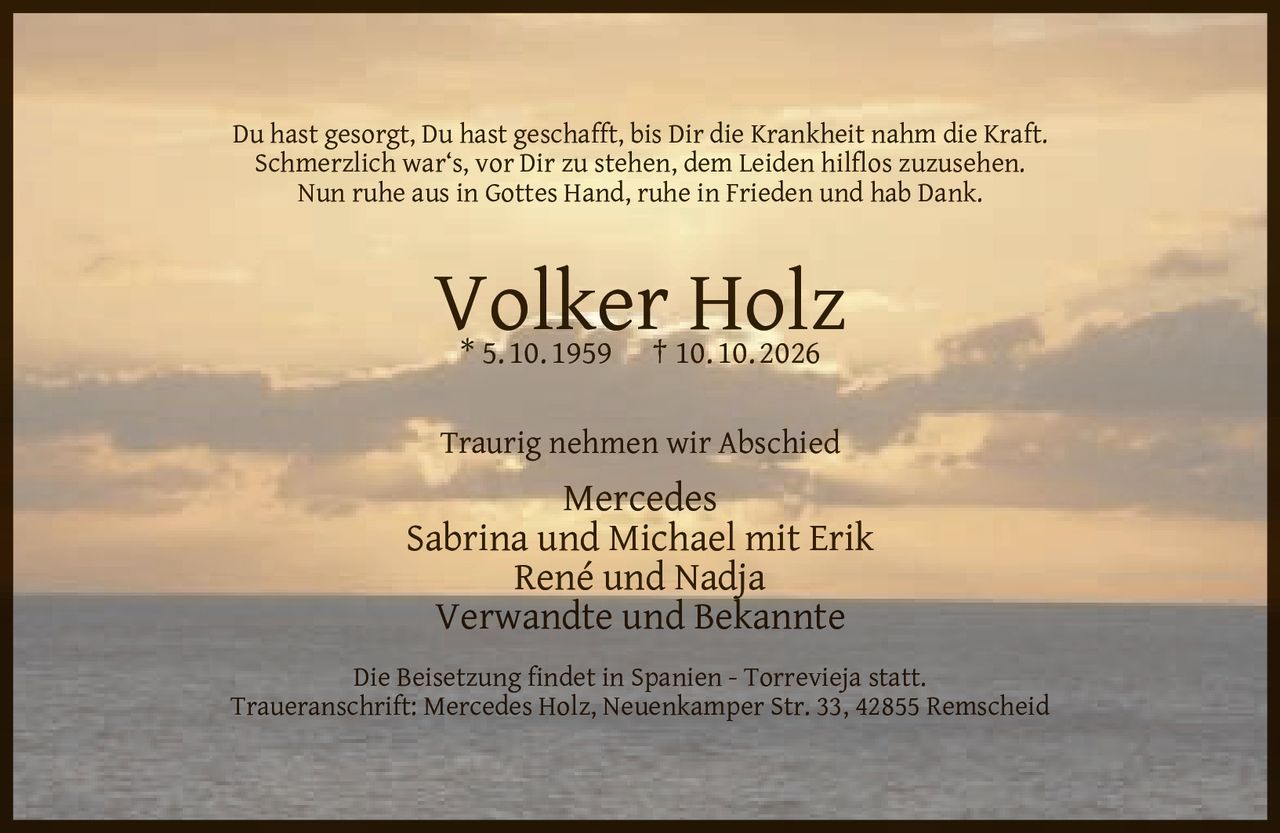 <p>Du hast gesorgt, Du hast geschafft, bis Dir die Krankheit nahm die Kraft.<br>Schmerzlich war's, vor Dir zu stehen, dem Leiden hilflos zuzusehen.<br>Nun ruhe aus in Gottes Hand, ruhe in Frieden und hab Dank.</p><p><strong>Volker Holz</strong><br>* 5. 10. 1959 † 10. 10. 2026</p><p>Traurig nehmen wir Abschied</p><p>Mercedes<br>Sabrina und Michael mit Erik<br>René und Nadja<br>Verwandte und Bekannte</p><p>Die Beisetzung findet in Spanien - Torrevieja statt.<br>Traueranschrift: Mercedes Holz, Neuenkamper Str. 33, 42855 Remscheid</p>