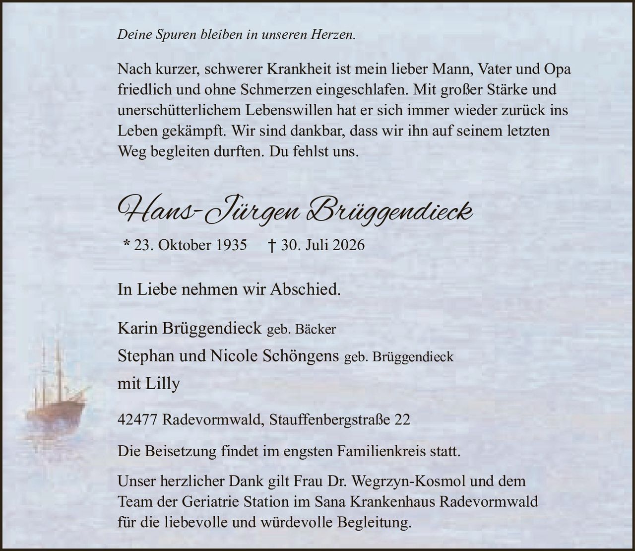 <p><i>Deine Spuren bleiben in unseren Herzen.</i></p>

<p>Nach kurzer, schwerer Krankheit ist mein lieber Mann, Vater und Opa friedlich und ohne Schmerzen eingeschlafen. Mit großer Stärke und unerschütterlichem Lebenswillen hat er sich immer wieder zurück ins Leben gekämpft. Wir sind dankbar, dass wir ihn auf seinem letzten Weg begleiten durften. Du fehlst uns.</p>

<p><strong>Hans-Jürgen Brüggendieck</strong><br>
* 23. Oktober 1935 † 30. Juli 2026</p>

<p>In Liebe nehmen wir Abschied.</p>

<p>Karin Brüggendieck geb. Bäcker<br>
Stephan und Nicole Schöngens geb. Brüggendieck<br>
mit Lilly</p>

<p>42477 Radevormwald, Stauffenbergstraße 22</p>

<p>Die Beisetzung findet im engsten Familienkreis statt.</p>

<p>Unser herzlicher Dank gilt Frau Dr. Wegrzyn-Kosmol und dem Team der Geriatrie Station im Sana Krankenhaus Radevormwald für die liebevolle und würdevolle Begleitung.</p>