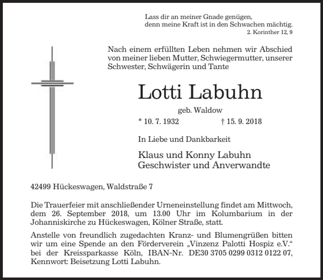 <p>Lass dir an meiner Gnade genügen,<br />denn meine Kraft ist in den Schwachen mächtig.<br />2. Korinther 12, 9</p><p>Nach einem erfüllten Leben nehmen wir Abschied<br />von meiner lieben Mutter, Schwiegermutter, unserer<br />Schwester, Schwägerin und Tante</p><p>Lotti Labuhn<br />geb. Waldow<br />* 10. 7. 1932<br />† 15. 9. 2018<br />In Liebe und Dankbarkeit</p><p>Klaus und Konny Labuhn<br />Geschwister und Anverwandte<br />42499 Hückeswagen, Waldstraße 7<br />Die Trauerfeier mit anschließender Urneneinstellung findet am Mittwoch,<br />dem 26. September 2018, um 13.00 Uhr im Kolumbarium in der<br />Johanniskirche zu Hückeswagen, Kölner Straße, statt.<br />Anstelle von freundlich zugedachten Kranz- und Blumengrüßen bitten<br />wir um eine Spende an den Förderverein „Vinzenz Palotti Hospiz e.V.“<br />bei der Kreissparkasse Köln, IBAN-Nr. DE30 3705 0299 0312 0122 07,<br />Kennwort: Beisetzung Lotti Labuhn.</p>