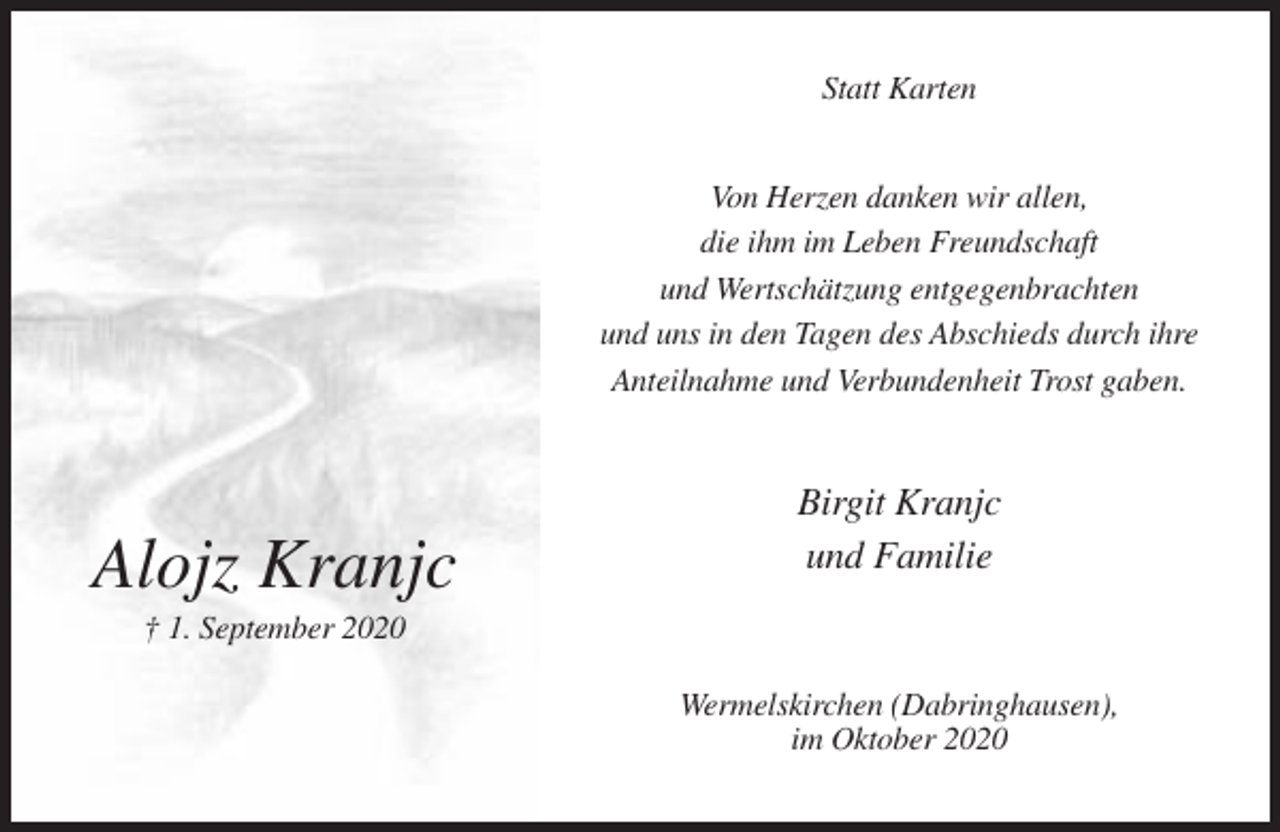 <p>Statt Karten<br />Von Herzen danken wir allen,<br />die ihm im Leben Freundschaft<br />und Wertschätzung entgegenbrachten<br />und uns in den Tagen des Abschieds durch ihre<br />Anteilnahme und Verbundenheit Trost gaben.</p><p>Alojz Kranjc</p><p>Birgit Kranjc<br />und Familie</p><p>† 1. September 2020<br />Wermelskirchen (Dabringhausen),<br />im Oktober 2020</p>