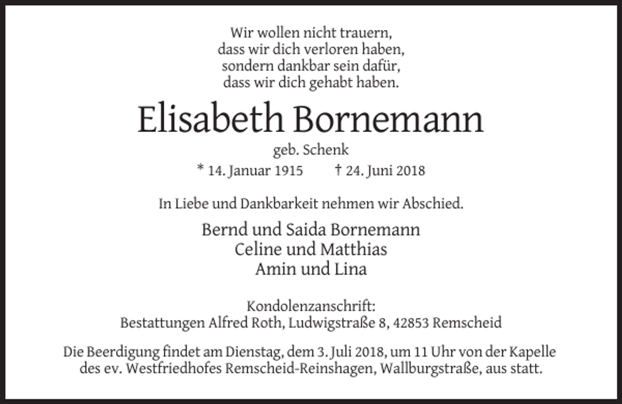 <p>Wir wollen nicht trauern,<br />dass wir dich verloren haben,<br />sondern dankbar sein dafür,<br />dass wir dich gehabt haben.</p><p>Elisabeth Bornemann<br />geb. Schenk<br />* 14. Januar 1915<br />† 24. Juni 2018<br />In Liebe und Dankbarkeit nehmen wir Abschied.</p><p>Bernd und Saida Bornemann<br />Celine und Matthias<br />Amin und Lina<br />Kondolenzanschrift:<br />Bestattungen Alfred Roth, Ludwigstraße 8, 42853 Remscheid<br />Die Beerdigung findet am Dienstag, dem 3. Juli 2018, um 11 Uhr von der Kapelle<br />des ev. Westfriedhofes Remscheid-Reinshagen, Wallburgstraße, aus statt.</p>