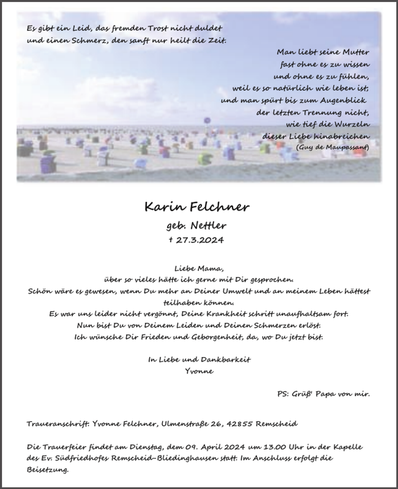<p>und<br />einen<br />sanftTrost<br />nur heilt<br />Zeit.<br />Es gibt<br />ein Schmerz,<br />Leid, das den<br />fremden<br />nichtdie<br />duldet<br />Es<br />gibt<br />ein Leid,<br />das fremden<br />duldet<br />und<br />einen<br />Schmerz,<br />den sanftTrost<br />nur nicht<br />heilt die<br />Zeit.<br />Es gibt ein Leid, das fremden Trost nicht duldet<br />und einen Schmerz, den sanft nur heilt die Zeit.<br />und einen Schmerz, den sanft nur heilt die Zeit.</p><p>Man liebt seine Mutter</p><p>fast ohne<br />zu wissen<br />Man<br />liebt es<br />seine<br />Mutter<br />und<br />ohne<br />es<br />zu<br />Man<br />Mutter<br />fast liebt<br />ohneseine<br />es zufühlen,<br />wissen<br />Man liebtwie<br />seine<br />Mutter<br />weil es so natürlich<br />leben<br />ist;<br />fast ohne<br />ohne es<br />es zu<br />zu<br />wissen<br />und<br />fühlen,<br />fast<br />ohne<br />es<br />zu wissen<br />und<br />man<br />spürt<br />bis<br />zum<br />Augenblick<br />ohne es<br />zuleben<br />fühlen,<br />weil es so und<br />natürlich<br />wie<br />ist;<br />und ohne<br />es zu fühlen,<br />letzten<br />Trennung<br />nicht,<br />weil<br />esder<br />so<br />natürlich<br />wie<br />leben<br />ist;<br />und<br />man<br />spürt<br />bis zum<br />Augenblick<br />weil es so natürlich<br />wie<br />ist;<br />wiezum<br />tief<br />die leben<br />Wurzeln<br />und man der<br />spürt<br />bis<br />Augenblick<br />letzten<br />Trennung<br />nicht,<br />und man spürt<br />bis<br />zumhinabreichen<br />Augenblick<br />dieser<br />Liebe<br />der letzten<br />nicht,<br />wie Trennung<br />tief die Wurzeln<br />de Maupassant)<br />der letzten(Guy<br />Trennung<br />nicht,<br />tiefhinabreichen<br />die Wurzeln<br />dieserwie<br />Liebe<br />wie(Guy<br />tief de<br />die<br />Wurzeln<br />Maupassant)<br />dieser Liebe hinabreichen<br />dieser Liebe<br />(Guy hinabreichen<br />de Maupassant)<br />(Guy de Maupassant)</p><p>Karin Felchner<br />Karin<br />Felchner<br />geb. Nettler<br />Karin<br />Felchner<br />† 27.3.2024<br />geb.<br />Nettler<br />Karin<br />Felchner<br />geb.<br />Nettler<br />† 27.3.2024<br />geb. Nettler<br />† 27.3.2024<br />† 27.3.2024<br />Liebe Mama,</p><p>über so vieles hätte ich gerne mit Dir gesprochen.<br />Liebe Mama,<br />Schön wäre es gewesen, wenn Du mehr an Deiner Umwelt und an meinem Leben hättest<br />über so vieles hätte<br />ich Mama,<br />gerne mit Dir gesprochen.<br />Liebe<br />teilhaben<br />können.<br />Liebe<br />Mama,<br />Schön wäre es gewesen,<br />Du hätte<br />mehr<br />an gerne<br />Deiner<br />Umwelt<br />und an meinem Leben hättest<br />über wenn<br />so vieles<br />ich<br />mit<br />Dir gesprochen.<br />Es war uns leider<br />nicht<br />vergönnt,<br />Deine<br />Krankheit<br />unaufhaltsam fort.<br />über<br />so<br />vieles<br />hätte<br />ich<br />gerne<br />mit<br />Dir schritt<br />gesprochen.<br />teilhaben<br />können.<br />Schön wäre es gewesen, wenn Du mehr<br />an Deiner<br />Umwelt<br />und an meinem Leben hättest<br />Nun<br />bist Du von Du<br />Deinem<br />Leiden<br />und Umwelt<br />Deinen und<br />Schmerzen<br />erlöst.Leben hättest<br />SchönEs<br />wäre<br />gewesen,<br />mehr<br />an<br />Deiner<br />an<br />meinem<br />waresuns<br />leider wenn<br />nicht vergönnt,<br />Deine<br />Krankheit<br />schritt<br />unaufhaltsam<br />fort.<br />teilhaben können.<br />Ich wünsche Dir Frieden<br />und Geborgenheit,<br />da, wo Du jetzt bist.<br />teilhaben<br />können.<br />Nunleider<br />bist Du<br />vonvergönnt,<br />Deinem Leiden<br />und Deinen<br />Schmerzen<br />erlöst. fort.<br />Es war uns<br />nicht<br />Deine Krankheit<br />schritt<br />unaufhaltsam<br />Es war Nun<br />unswünsche<br />leider<br />vergönnt,<br />Deine<br />Krankheit<br />schritt<br />unaufhaltsam<br />Ich<br />Dir Frieden<br />und<br />Geborgenheit,<br />wo Du<br />jetzt<br />bist. fort.<br />bist Dunicht<br />von<br />Deinem<br />Leiden<br />und<br />Deinenda,<br />Schmerzen<br />erlöst.<br />In LiebeLeiden<br />und Dankbarkeit<br />Nun<br />bist<br />Du<br />von<br />Deinem<br />und<br />Deinen<br />Schmerzen<br />erlöst.<br />Ich wünsche Dir Frieden und Geborgenheit, da, wo Du jetzt bist.<br />Yvonne<br />Ich wünsche Dir Frieden<br />und<br />Geborgenheit,<br />da, wo Du jetzt bist.<br />In Liebe<br />und<br />Dankbarkeit<br />Yvonne<br />In Liebe und<br />Dankbarkeit<br />In Liebe und<br />Dankbarkeit<br />Yvonne<br />Yvonne</p><p>PS: Grüß' Papa von mir.<br />PS: Grüß' Papa von mir.</p><p>PS: Grüß' Papa von mir.<br />PS: Grüß' Papa von mir.<br />Traueranschrift: Yvonne Felchner, Ulmenstraße 26, 42855 Remscheid<br />Traueranschrift: Yvonne Felchner, Ulmenstraße 26, 42855 Remscheid<br />Die Trauerfeier findet am Dienstag, dem 09. April 2024 um 13.00 Uhr in der Kapelle<br />Traueranschrift: Yvonne Felchner, Ulmenstraße 26, 42855 Remscheid<br />des Ev. Südfriedhofes<br />Remscheid-Bliedinghausen<br />Im Anschluss<br />erfolgt die<br />Traueranschrift:<br />Yvonne<br />Felchner,<br />Ulmenstraße<br />26,statt.<br />42855<br />Remscheid<br />Die Trauerfeier findet<br />am<br />Dienstag,<br />dem 09. April<br />2024<br />um<br />13.00 Uhr in der Kapelle<br />Beisetzung.<br />des Trauerfeier<br />Ev. Südfriedhofes<br />Anschluss<br />erfolgt<br />dieKapelle<br />Die<br />findet Remscheid-Bliedinghausen<br />am Dienstag, dem 09. April statt.<br />2024Im<br />um<br />13.00 Uhr<br />in der<br />Die<br />Trauerfeier<br />findetRemscheid-Bliedinghausen<br />am Dienstag, dem 09. Aprilstatt.<br />2024<br />13.00 Uhr<br />in der<br />Beisetzung.<br />des<br />Ev.<br />Südfriedhofes<br />Imum<br />Anschluss<br />erfolgt<br />die Kapelle</p>