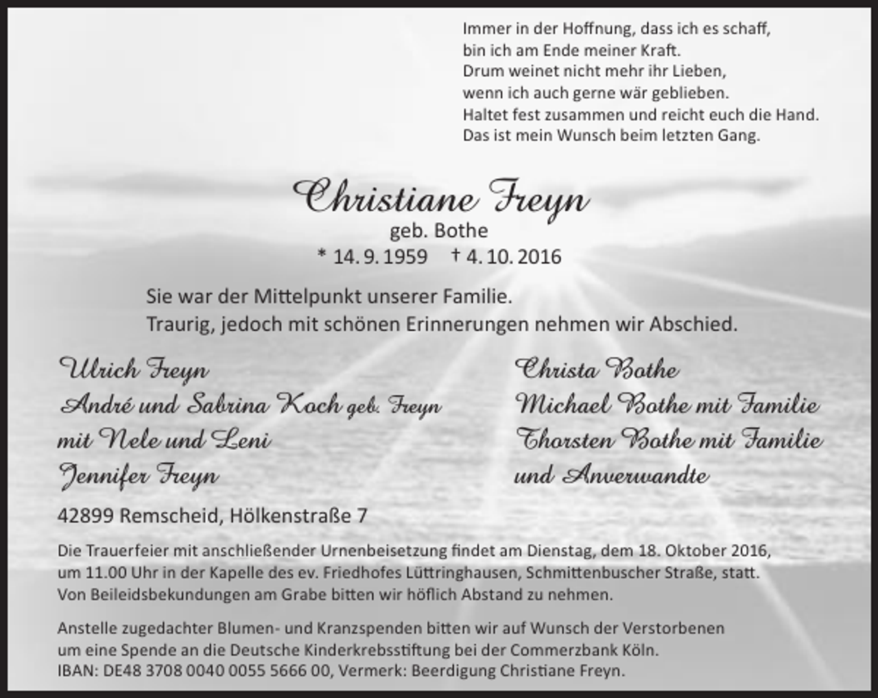 <p>Immer in der Hoffnung, dass ich es schaff,<br />bin ich am Ende meiner Kraft.<br />Drum weinet nicht mehr ihr Lieben,<br />wenn ich auch gerne wär geblieben.<br />Haltet fest zusammen und reicht euch die Hand.<br />Das ist mein Wunsch beim letzten Gang.</p><p>Christiane Freyn<br />geb. Bothe<br />* 14. 9. 1959 † 4. 10. 2016</p><p>Sie war der Mittelpunkt unserer Familie.<br />Traurig, jedoch mit schönen Erinnerungen nehmen wir Abschied.</p><p>Ulrich Freyn<br />André und Sabrina Koch geb. Freyn<br />mit Nele und Leni<br />Jennifer Freyn</p><p>Christa Bothe<br />Michael Bothe mit Familie<br />Thorsten Bothe mit Familie<br />und Anverwandte</p><p>42899 Remscheid, Hölkenstraße 7<br />Die Trauerfeier mit anschließender Urnenbeisetzung findet am Dienstag, dem 18. Oktober 2016,<br />um 11.00 Uhr in der Kapelle des ev. Friedhofes Lüttringhausen, Schmittenbuscher Straße, statt.<br />Von Beileidsbekundungen am Grabe bitten wir höflich Abstand zu nehmen.<br />Anstelle zugedachter Blumen- und Kranzspenden bitten wir auf Wunsch der Verstorbenen<br />um eine Spende an die Deutsche Kinderkrebsstiftung bei der Commerzbank Köln.<br />IBAN: DE48 3708 00405666 00, Vermerk: Beerdigung Christiane Freyn.</p>