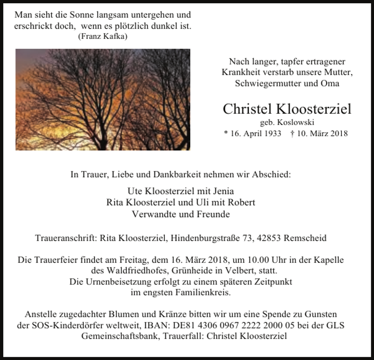 <p>Man sieht die Sonne langsam untergehen und<br />erschrickt doch, wenn es plötzlich dunkel ist.<br />(Franz Kafka)</p><p>Nach langer, tapfer ertragener<br />Krankheit verstarb unsere Mutter,<br />Schwiegermutter und Oma</p><p>Christel Kloosterziel<br />geb. Koslowski<br />* 16. April 1933 † 10. März 2018</p><p>In Trauer, Liebe und Dankbarkeit nehmen wir Abschied:</p><p>Ute Kloosterziel mit Jenia<br />Rita Kloosterziel und Uli mit Robert<br />Verwandte und Freunde<br />Traueranschrift: Rita Kloosterziel, Hindenburgstraße 73, 42853 Remscheid<br />Die Trauerfeier findet am Freitag, dem 16. März 2018, um 10.00 Uhr in der Kapelle<br />des Waldfriedhofes, Grünheide in Velbert, statt.<br />Die Urnenbeisetzung erfolgt zu einem späteren Zeitpunkt<br />im engsten Familienkreis.<br />Anstelle zugedachter Blumen und Kränze bitten wir um eine Spende zu Gunsten<br />der SOS-Kinderdörfer weltweit, IBAN: DE81 4306 0967 222005 bei der GLS<br />Gemeinschaftsbank, Trauerfall: Christel Kloosterziel</p>