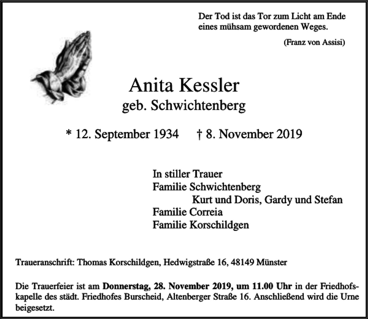 <p>Der Tod ist das Tor zum Licht am Ende<br />eines mühsam gewordenen Weges.<br />(Franz von Assisi)</p><p>Anita Kessler</p><p>geb. Schwichtenberg<br />* 12. September 1934</p><p>† 8. November 2019</p><p>In stiller Trauer<br />Familie Schwichtenberg<br />Kurt und Doris, Gardy und Stefan<br />Familie Correia<br />Familie Korschildgen<br />Traueranschrift: Thomas Korschildgen, Hedwigstraße 16, 48149 Münster<br />Die Trauerfeier ist am Donnerstag, 28. November 2019, um 11.00 Uhr in der Friedhofskapelle des städt. Friedhofes Burscheid, Altenberger Straße 16. Anschließend wird die Urne<br />beigesetzt.</p>