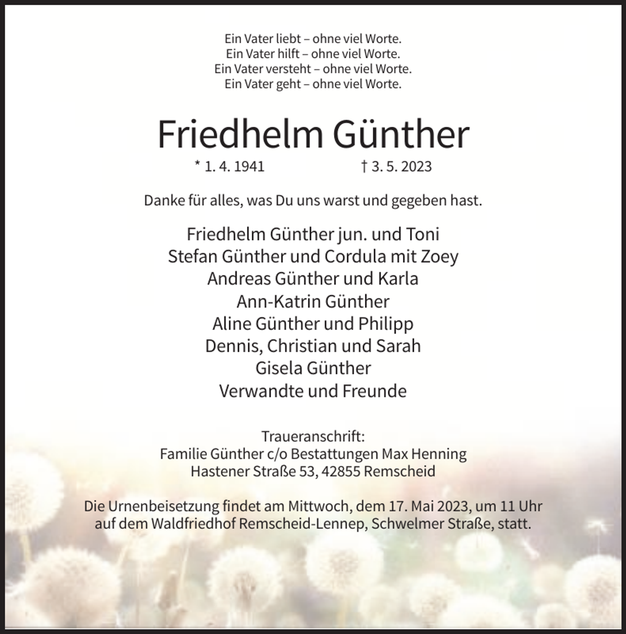 <p>Ein Vater liebt – ohne viel Worte.<br />Ein Vater hilft – ohne viel Worte.<br />Ein Vater versteht – ohne viel Worte.<br />Ein Vater geht – ohne viel Worte.</p><p>Friedhelm Günther<br />* 1. 4. 1941</p><p>† 3. 5. 2023</p><p>Danke für alles, was Du uns warst und gegeben hast.</p><p>Friedhelm Günther jun. und Toni<br />Stefan Günther und Cordula mit Zoey<br />Andreas Günther und Karla<br />Ann-Katrin Günther<br />Aline Günther und Philipp<br />Dennis, Christian und Sarah<br />Gisela Günther<br />Verwandte und Freunde<br />Traueranschrift:<br />Familie Günther c/o Bestattungen Max Henning<br />Hastener Straße 53, 42855 Remscheid<br />Die Urnenbeisetzung findet am Mittwoch, dem 17. Mai 2023, um 11 Uhr<br />auf dem Waldfriedhof Remscheid-Lennep, Schwelmer Straße, statt.</p>