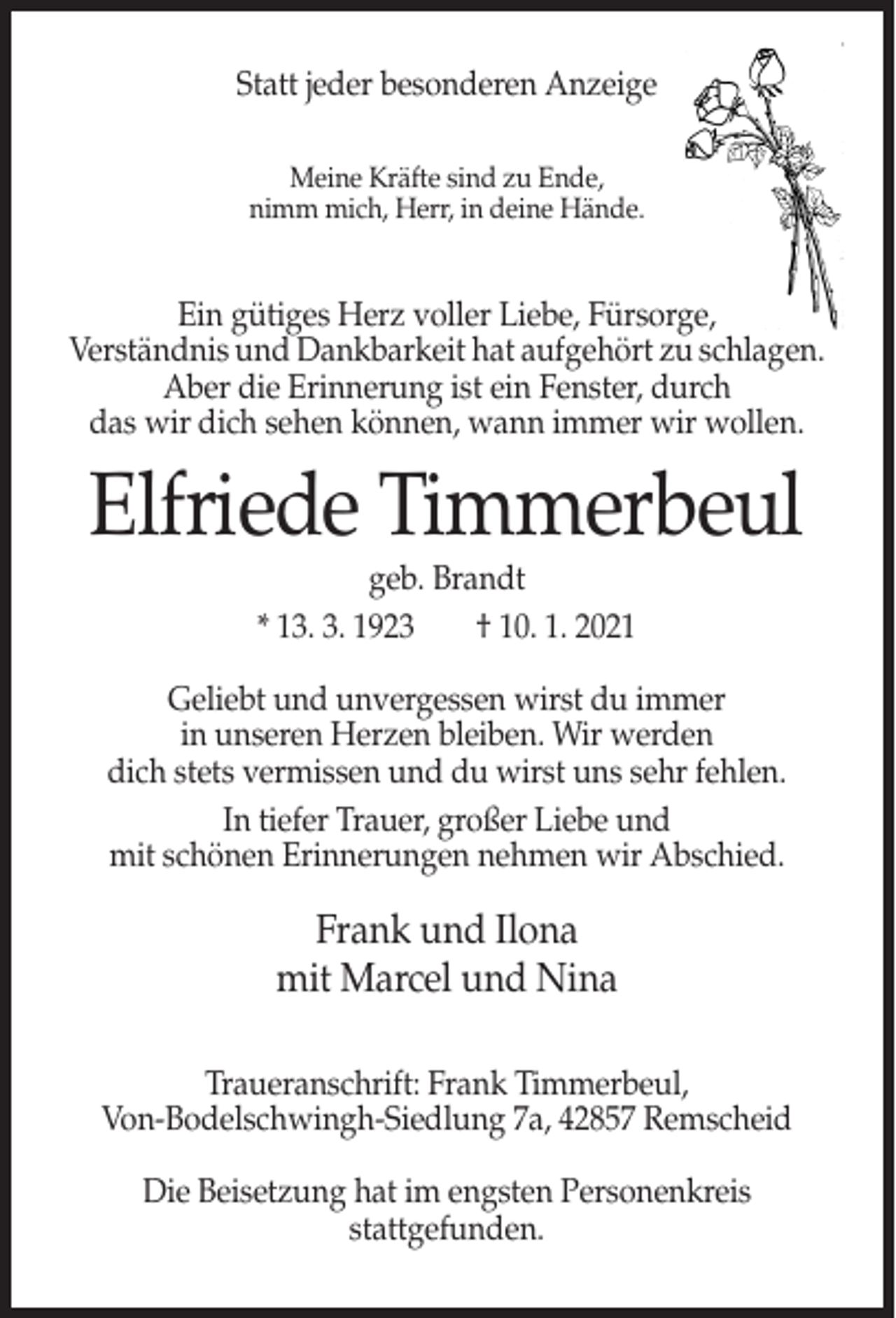 <p>Statt jeder besonderen Anzeige<br />Meine Kräfte sind zu Ende,<br />nimm mich, Herr, in deine Hände.</p><p>Ein gütiges Herz voller Liebe, Fürsorge,<br />Verständnis und Dankbarkeit hat aufgehört zu schlagen.<br />Aber die Erinnerung ist ein Fenster, durch<br />das wir dich sehen können, wann immer wir wollen.</p><p>Elfriede Timmerbeul<br />geb. Brandt<br />* 13. 3. 1923<br />† 10. 1. 2021<br />Geliebt und unvergessen wirst du immer<br />in unseren Herzen bleiben. Wir werden<br />dich stets vermissen und du wirst uns sehr fehlen.<br />In tiefer Trauer, großer Liebe und<br />mit schönen Erinnerungen nehmen wir Abschied.</p><p>Frank und Ilona<br />mit Marcel und Nina<br />Traueranschrift: Frank Timmerbeul,<br />Von-Bodelschwingh-Siedlung 7a, 42857 Remscheid<br />Die Beisetzung hat im engsten Personenkreis<br />stattgefunden.</p>