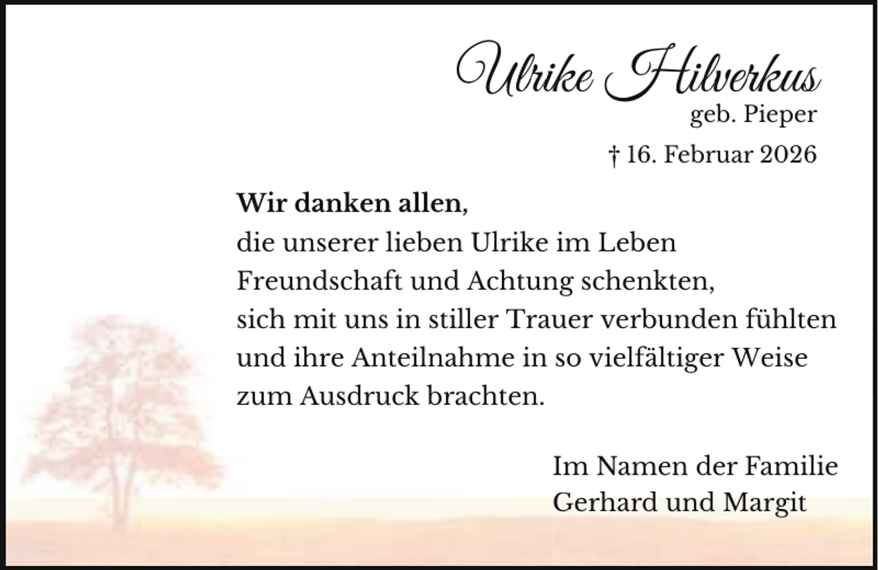 <p>Ulrike Hilverkus</p><p>geb. Pieper</p><p>† 16. Februar 2026</p><p>Wir danken allen,<br />die unserer lieben Ulrike im Leben<br />Freundschaft und Achtung schenkten,<br />sich mit uns in stiller Trauer verbunden fühlten<br />und ihre Anteilnahme in so vielfältiger Weise<br />zum Ausdruck brachten.<br />Im Namen der Familie<br />Gerhard un<br />nd Margit</p>