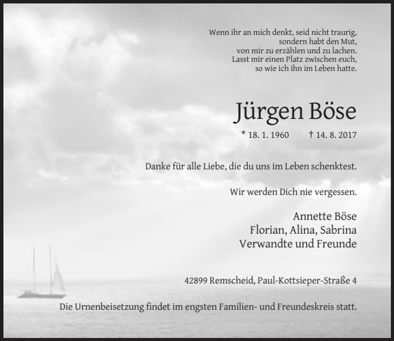 <p>Wenn ihr an mich denkt, seid nicht traurig,<br />sondern habt den Mut,<br />von mir zu erzählen und zu lachen.<br />Lasst mir einen Platz zwischen euch,<br />so wie ich ihn im Leben hatte.</p><p>Jürgen Böse<br />* 18. 1. 1960</p><p>† 14. 8. 2017</p><p>Danke für alle Liebe, die du uns im Leben schenktest.<br />Wir werden Dich nie vergessen.</p><p>Annette Böse<br />Florian, Alina, Sabrina<br />Verwandte und Freunde</p><p>42899 Remscheid, Paul-Kottsieper-Straße 4<br />Die Urnenbeisetzung findet im engsten Familien- und Freundeskreis statt.</p>