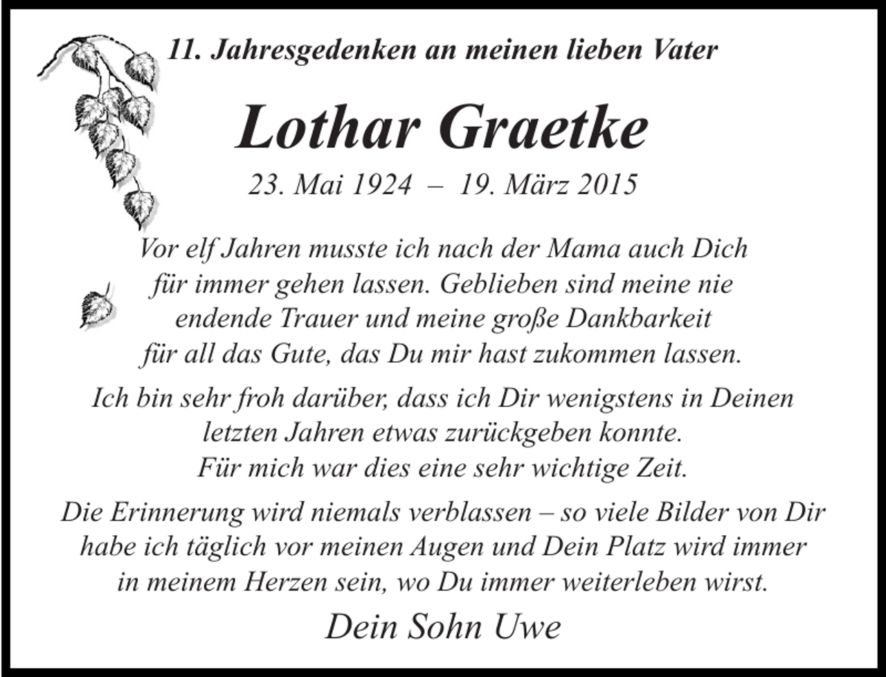<p>11. Jahresgedenken an meinen lieben Vater</p><p>Lothar Graetke<br />23. Mai 1924 – 19. März 2015</p><p>Vor elf Jahren musste ich nach der Mama auch Dich<br />für immer gehen lassen. Geblieben sind meine nie<br />endende Trauer und meine große Dankbarkeit<br />für all das Gute, das Du mir hast zukommen lassen.<br />Ich bin sehr froh darüber, dass ich Dir wenigstens in Deinen<br />letzten Jahren etwas zurückgeben konnte.<br />Für mich war dies eine sehr wichtige Zeit.<br />Die Erinnerung wird niemals verblassen – so viele Bilder von Dir<br />habe ich täglich vor meinen Augen und Dein Platz wird immer<br />in meinem Herzen sein, wo Du immer weiterleben wirst.</p><p>Dein Sohn Uwe</p>