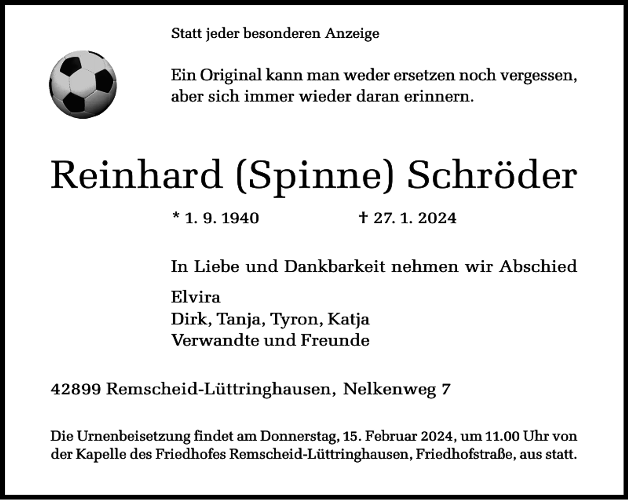<p>Statt jeder besonderen Anzeige</p><p>Ein Original kann man weder ersetzen noch vergessen,<br />aber sich immer wieder daran erinnern.</p><p>Reinhard (Spinne) Schröder<br />* 1. 9. 1940</p><p>† 27. 1. 2024</p><p>In Liebe und Dankbarkeit nehmen wir Abschied<br />Elvira<br />Dirk, Tanja, Tyron, Katja<br />Verwandte und Freunde<br />42899 Remscheid-Lüttringhausen, Nelkenweg 7<br />Die Urnenbeisetzung findet am Donnerstag, 15. Februar 2024, um 11.00 Uhr von<br />der Kapelle des Friedhofes Remscheid-Lüttringhausen, Friedhofstraße, aus statt.</p>