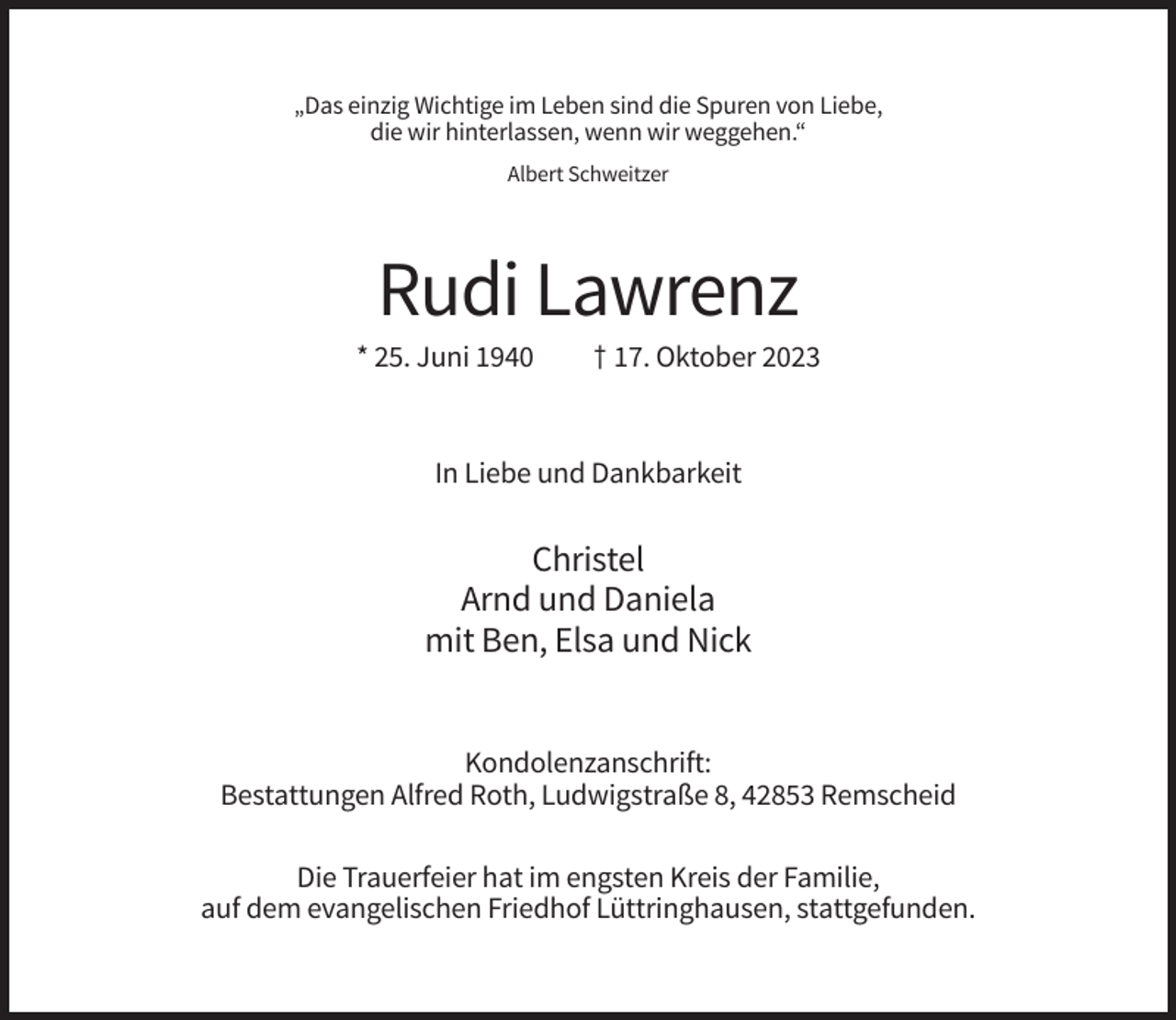 <p>„Das einzig Wichtige im Leben sind die Spuren von Liebe,<br />die wir hinterlassen, wenn wir weggehen.“<br />Albert Schweitzer</p><p>Rudi Lawrenz<br />* 25. Juni 1940</p><p>† 17. Oktober 2023</p><p>In Liebe und Dankbarkeit</p><p>Christel<br />Arnd und Daniela<br />mit Ben, Elsa und Nick</p><p>Kondolenzanschrift:<br />Bestattungen Alfred Roth, Ludwigstraße 8, 42853 Remscheid<br />Die Trauerfeier hat im engsten Kreis der Familie,<br />auf dem evangelischen Friedhof Lüttringhausen, stattgefunden.</p>