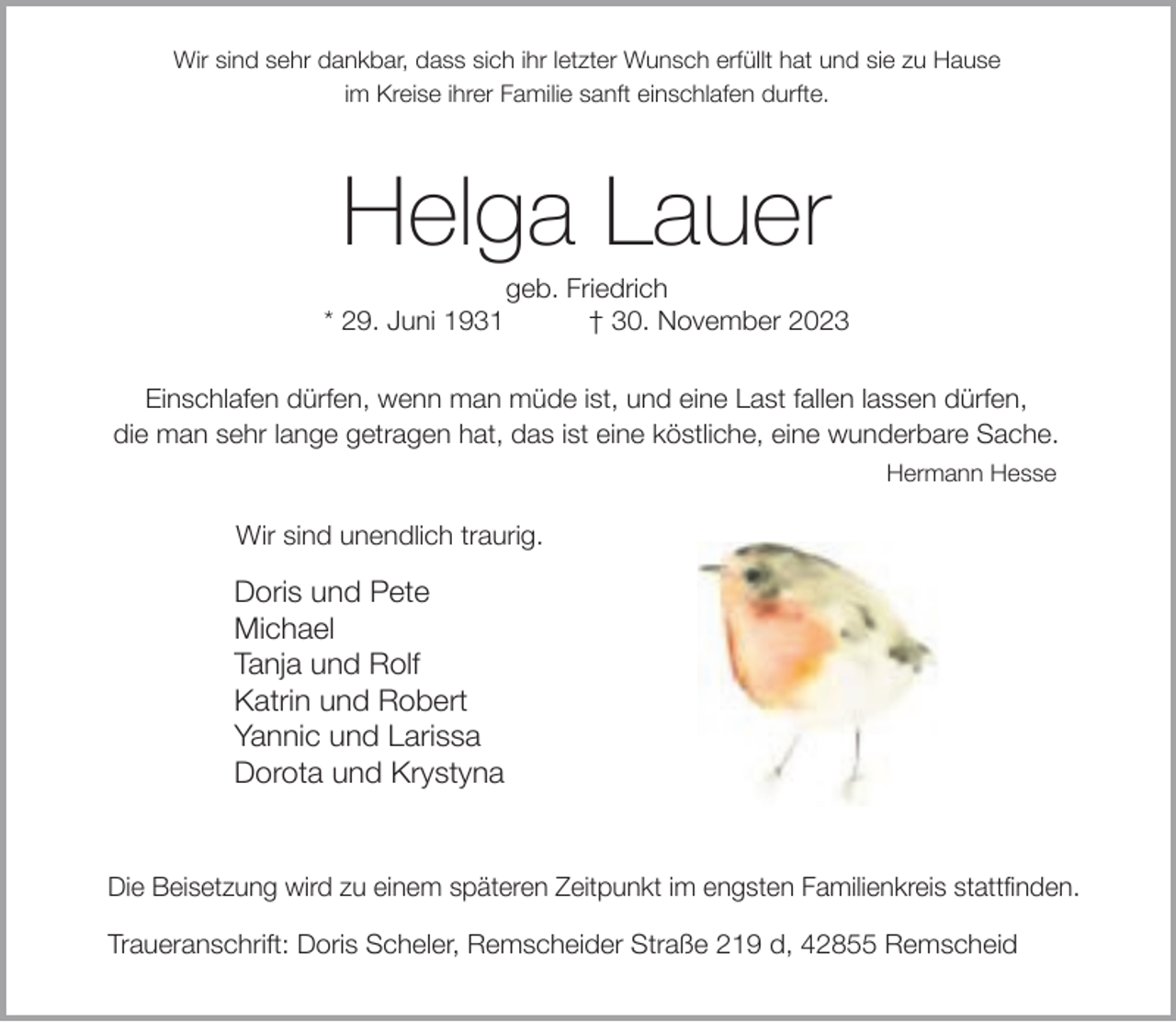 <p>Wir sind sehr dankbar, dass sich ihr letzter Wunsch erfüllt hat und sie zu Hause<br />im Kreise ihrer Familie sanft einschlafen durfte.</p><p>Helga Lauer<br />* 29. Juni 1931</p><p>geb. Friedrich<br />† 30. November 2023</p><p>Einschlafen dürfen, wenn man müde ist, und eine Last fallen lassen dürfen,<br />die man sehr lange getragen hat, das ist eine köstliche, eine wunderbare Sache.<br />Hermann Hesse</p><p>Wir sind unendlich traurig.</p><p>Doris und Pete<br />Michael<br />Tanja und Rolf<br />Katrin und Robert<br />Yannic und Larissa<br />Dorota und Krystyna</p><p>Die Beisetzung wird zu einem späteren Zeitpunkt im engsten Familienkreis stattfinden.<br />Traueranschrift: Doris Scheler, Remscheider Straße 219 d, 42855 Remscheid</p>