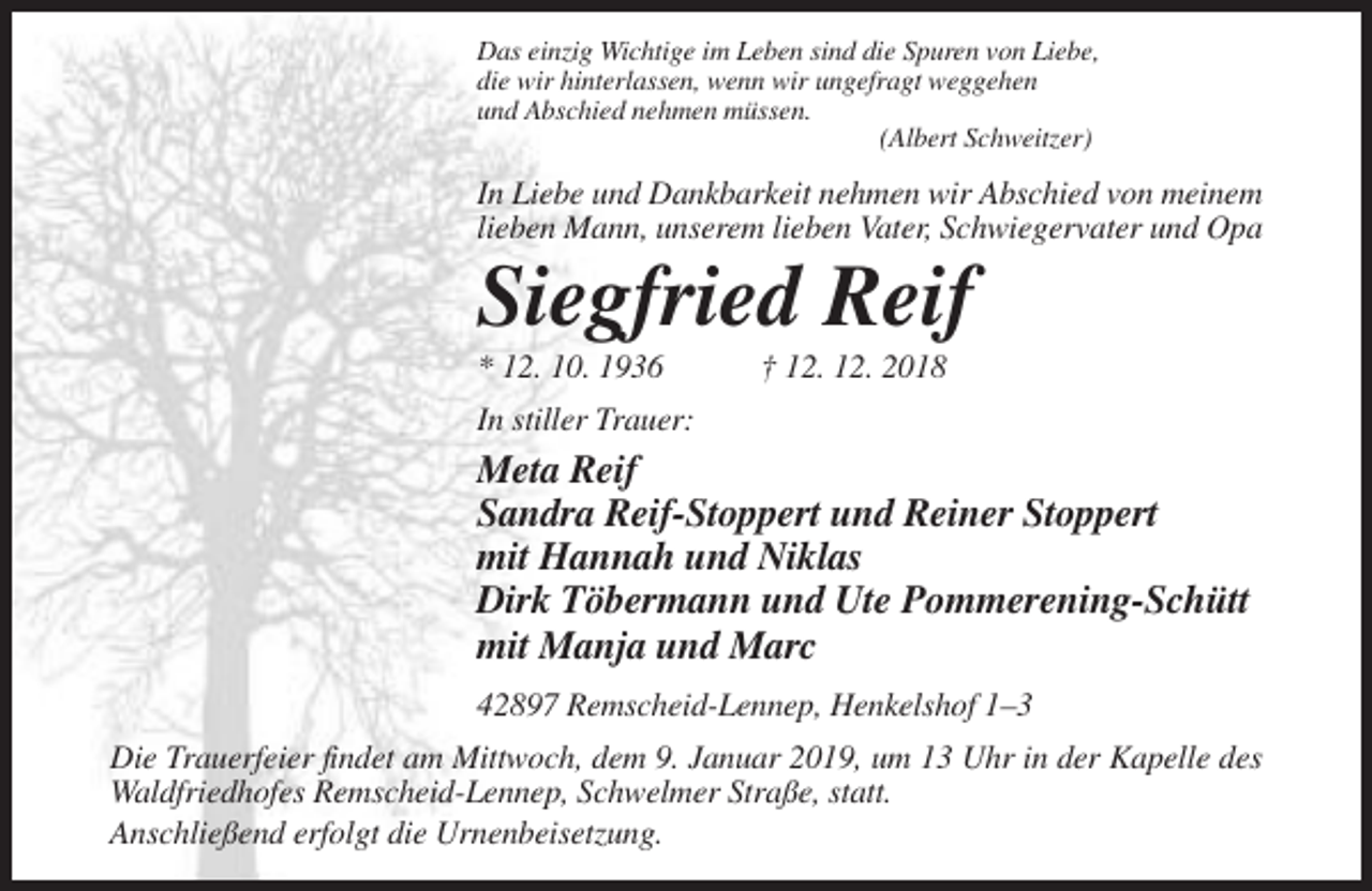 <p>Das einzig Wichtige im Leben sind die Spuren von Liebe,<br />die wir hinterlassen, wenn wir ungefragt weggehen<br />und Abschied nehmen müssen.<br />(Albert Schweitzer)</p><p>In Liebe und Dankbarkeit nehmen wir Abschied von meinem<br />lieben Mann, unserem lieben Vater, Schwiegervater und Opa</p><p>Siegfried Reif<br />* 12. 10. 1936</p><p>† 12. 12. 2018</p><p>In stiller Trauer:</p><p>Meta Reif<br />Sandra Reif-Stoppert und Reiner Stoppert<br />mit Hannah und Niklas<br />Dirk Töbermann und Ute Pommerening-Schütt<br />mit Manja und Marc<br />42897 Remscheid-Lennep, Henkelshof 1–3<br />Die Trauerfeier findet am Mittwoch, dem 9. Januar 2019, um 13 Uhr in der Kapelle des<br />Waldfriedhofes Remscheid-Lennep, Schwelmer Straße, statt.<br />Anschließend erfolgt die Urnenbeisetzung.</p>