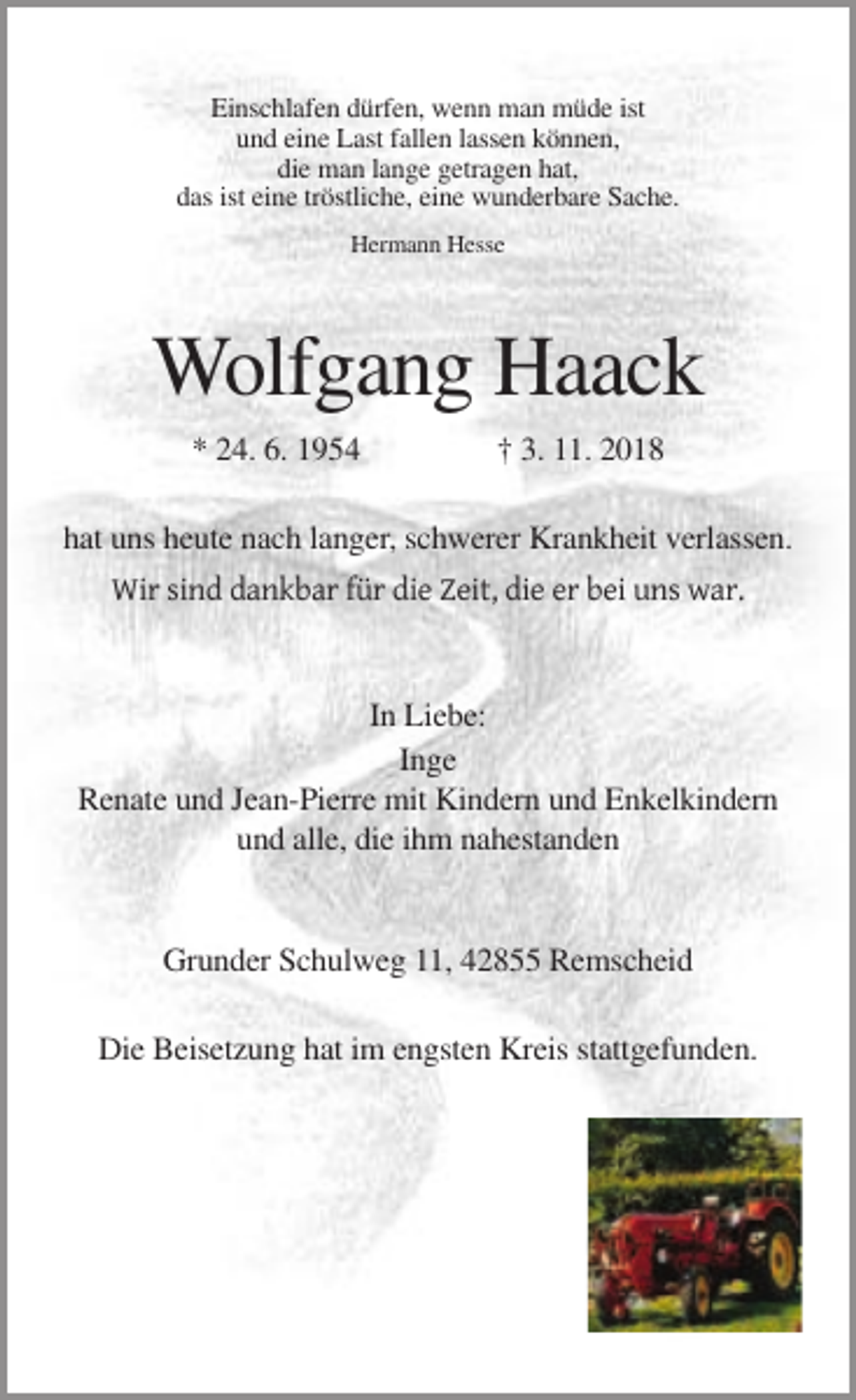 <p>Einschlafen dürfen, wenn man müde ist<br />und eine Last fallen lassen können,<br />die man lange getragen hat,<br />das ist eine tröstliche, eine wunderbare Sache.<br />Hermann Hesse</p><p>Wolfgang Haack<br />* 24. 6. 1954</p><p>† 3. 11. 2018</p><p>hat uns heute nach langer, schwerer Krankheit verlassen.<br />Wir sind dankbar für die Zeit, die er bei uns war.</p><p>In Liebe:<br />Inge<br />Renate und Jean-Pierre mit Kindern und Enkelkindern<br />und alle, die ihm nahestanden</p><p>Grunder Schulweg 11, 42855 Remscheid<br />Die Beisetzung hat im engsten Kreis stattgefunden.</p>
