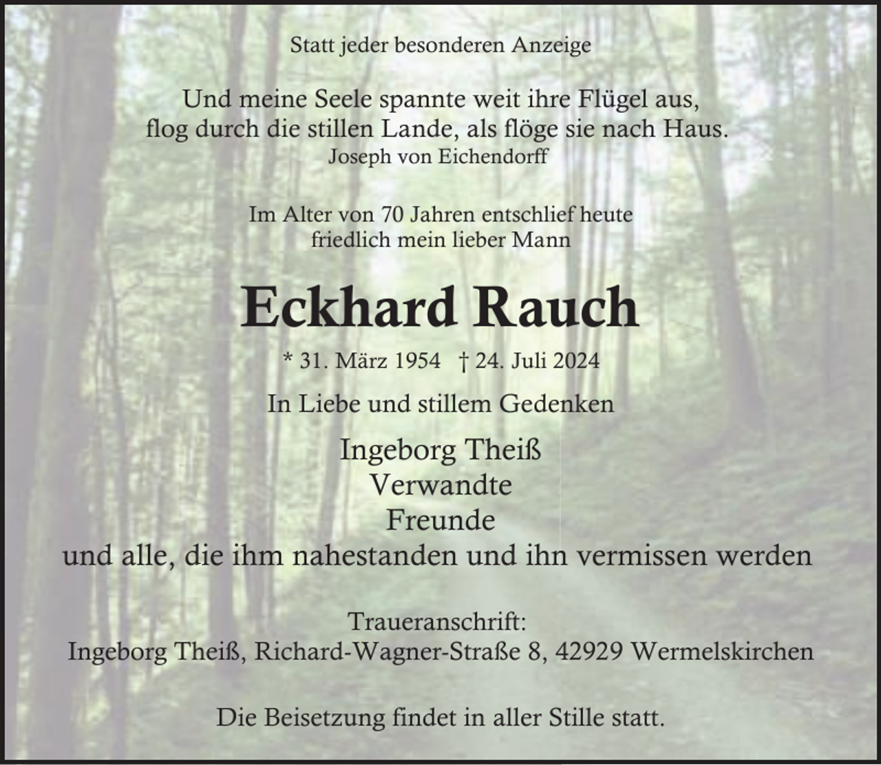 <p>Statt jeder besonderen Anzeige</p><p>Und meine Seele spannte weit ihre Flügel aus,<br />flog durch die stillen Lande, als flöge sie nach Haus.<br />Joseph von Eichendorff</p><p>Im Alter von 70 Jahren entschlief heute<br />friedlich mein lieber Mann</p><p>Eckhard Rauch<br />* 31. März 1954 † 24. Juli 2024</p><p>In Liebe und stillem Gedenken</p><p>Ingeborg Theiß<br />Verwandte<br />Freunde<br />und alle, die ihm nahestanden und ihn vermissen werden<br />Traueranschrift:<br />Ingeborg Theiß, Richard-Wagner-Straße 8, 42929 Wermelskirchen<br />Die Beisetzung findet in aller Stille statt.</p>