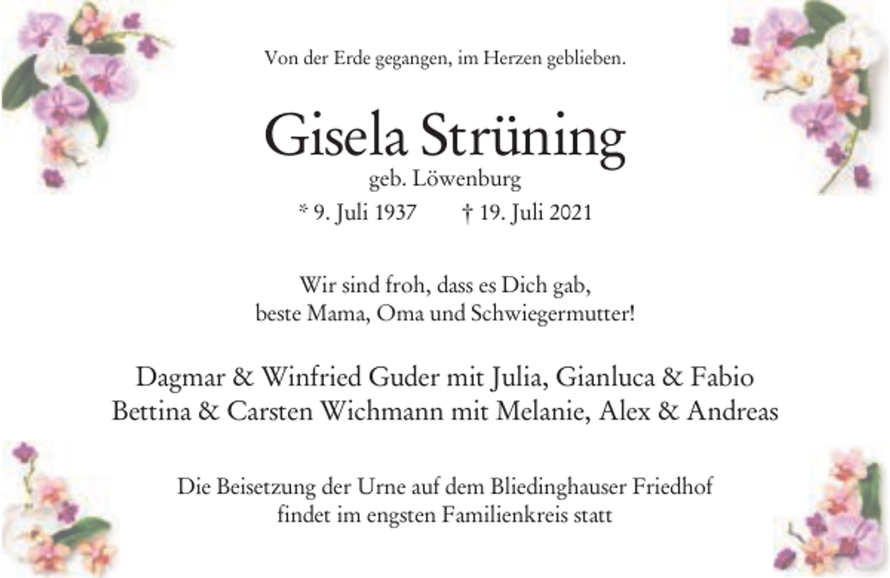 <p>Von der Erde gegangen, im Herzen geblieben.</p><p>Gisela Strüning<br />geb. Löwenburg<br />* 9. Juli 1937<br />† 19. Juli 2021</p><p>Wir sind froh, dass es Dich gab,<br />beste Mama, Oma und Schwiegermutter!</p><p>Dagmar &amp; Winfried Guder mit Julia, Gianluca &amp; Fabio<br />Bettina &amp; Carsten Wichmann mit Melanie, Alex &amp; Andreas<br />Die Beisetzung der Urne auf dem Bliedinghauser Friedhof<br />findet im engsten Familienkreis statt</p>