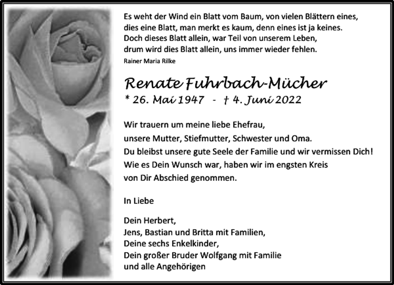 <p>Es weht der Wind ein Blatt vom Baum, von vielen Blättern eines,<br />dies eine Blatt, man merkt es kaum, denn eines ist ja keines.<br />Doch dieses Blatt allein, war Teil von unserem Leben,<br />drum wird dies Blatt allein, uns immer wieder fehlen.<br />Rainer Maria Rilke</p><p>Renate Fuhrbach-Mücher<br />* 26. Mai 1947 - † 4. Juni 2022<br />Wir trauern um meine liebe Ehefrau,<br />unsere Mutter, Stiefmutter, Schwester und Oma.<br />Du bleibst unsere gute Seele der Familie und wir vermissen Dich!<br />Wie es Dein Wunsch war, haben wir im engsten Kreis<br />von Dir Abschied genommen.<br />In Liebe<br />Dein Herbert,<br />Jens, Bastian und Britta mit Familien,<br />Deine sechs Enkelkinder,<br />Dein großer Bruder Wolfgang mit Familie<br />und alle Angehörigen</p>