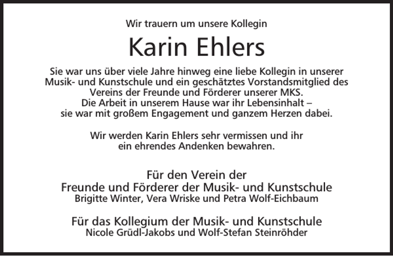 <p>Wir trauern um unsere Kollegin</p><p>Karin Ehlers<br />Sie war uns über viele Jahre hinweg eine liebe Kollegin in unserer<br />Musik- und Kunstschule und ein geschätztes Vorstandsmitglied des<br />Vereins der Freunde und Förderer unserer MKS.<br />Die Arbeit in unserem Hause war ihr Lebensinhalt –<br />sie war mit großem Engagement und ganzem Herzen dabei.<br />Wir werden Karin Ehlers sehr vermissen und ihr<br />ein ehrendes Andenken bewahren.</p><p>Für den Verein der<br />Freunde und Förderer der Musik- und Kunstschule<br />Brigitte Winter, Vera Wriske und Petra Wolf-Eichbaum</p><p>Für das Kollegium der Musik- und Kunstschule<br />Nicole Grüdl-Jakobs und Wolf-Stefan Steinröhder</p>