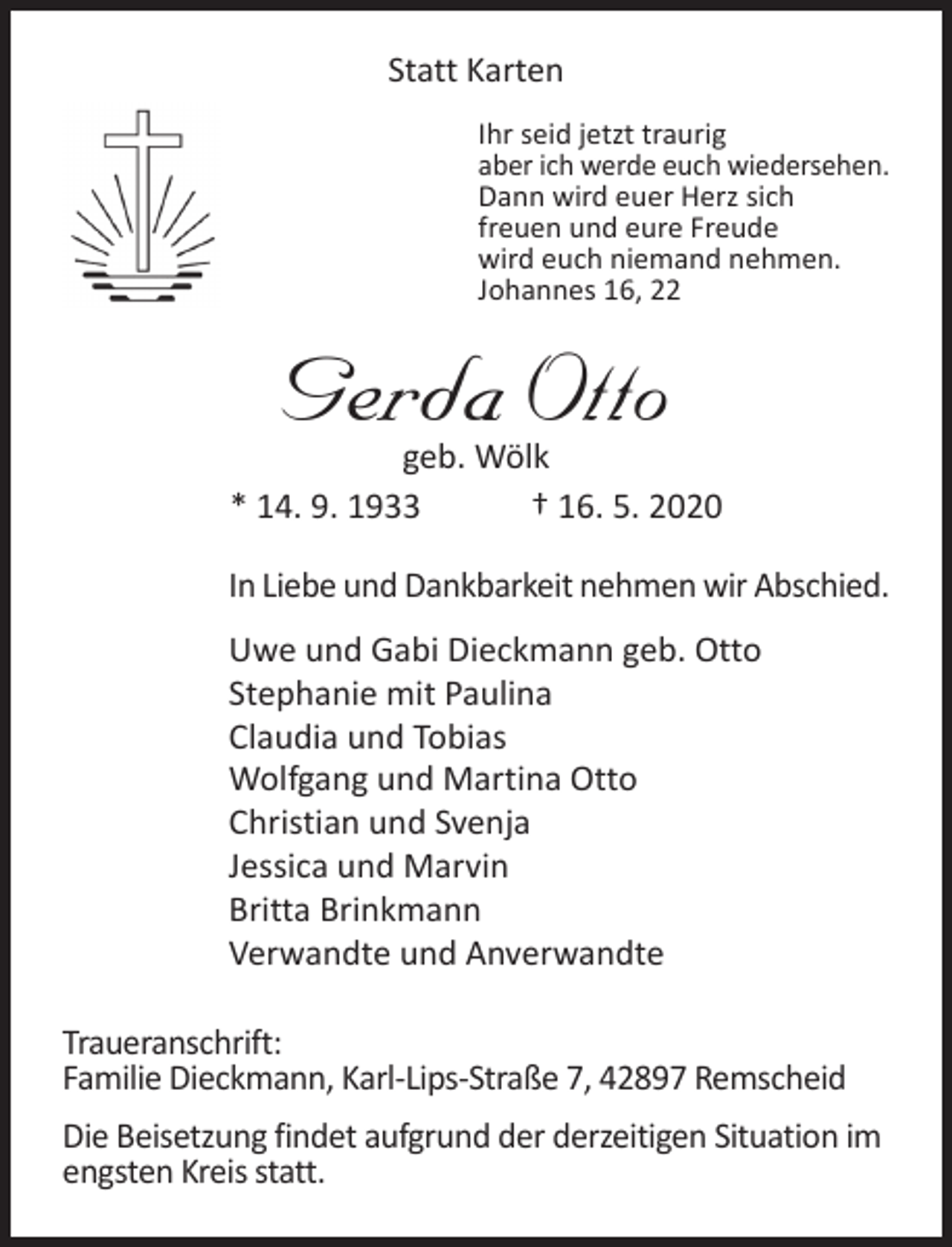 <p>Statt Karten<br />Ihr seid jetzt traurig<br />aber ich werde euch wiedersehen.<br />Dann wird euer Herz sich<br />freuen und eure Freude<br />wird euch niemand nehmen.<br />Johannes 16, 22</p><p>Gerda Otto</p><p>geb. Wölk<br />* 14. 9. 1933<br />† 16. 5. 2020<br />In Liebe und Dankbarkeit nehmen wir Abschied.<br />Uwe und Gabi Dieckmann geb. Otto<br />Stephanie mit Paulina<br />Claudia und Tobias<br />Wolfgang und Martina Otto<br />Christian und Svenja<br />Jessica und Marvin<br />Britta Brinkmann<br />Verwandte und Anverwandte<br />Traueranschrift:<br />Familie Dieckmann, Karl-Lips-Straße 7, 42897 Remscheid<br />Die Beisetzung findet aufgrund der derzeitigen Situation im<br />engsten Kreis statt.</p>