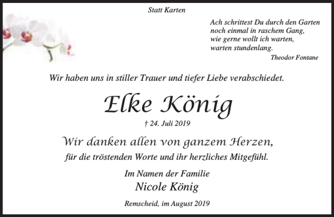 <p>Statt Karten<br />Ach schrittest Du durch den Garten<br />noch einmal in raschem Gang,<br />wie gerne wollt ich warten,<br />warten stundenlang.<br />Theodor Fontane</p><p>Wir haben uns in stiller Trauer und tiefer Liebe verabschiedet.</p><p>Elke König<br />† 24. Juli 2019</p><p>Wir danken allen von ganzem Herzen,<br />für die tröstenden Worte und ihr herzliches Mitgefühl.<br />Im Namen der Familie</p><p>Nicole König</p><p>Remscheid, im August 2019</p>