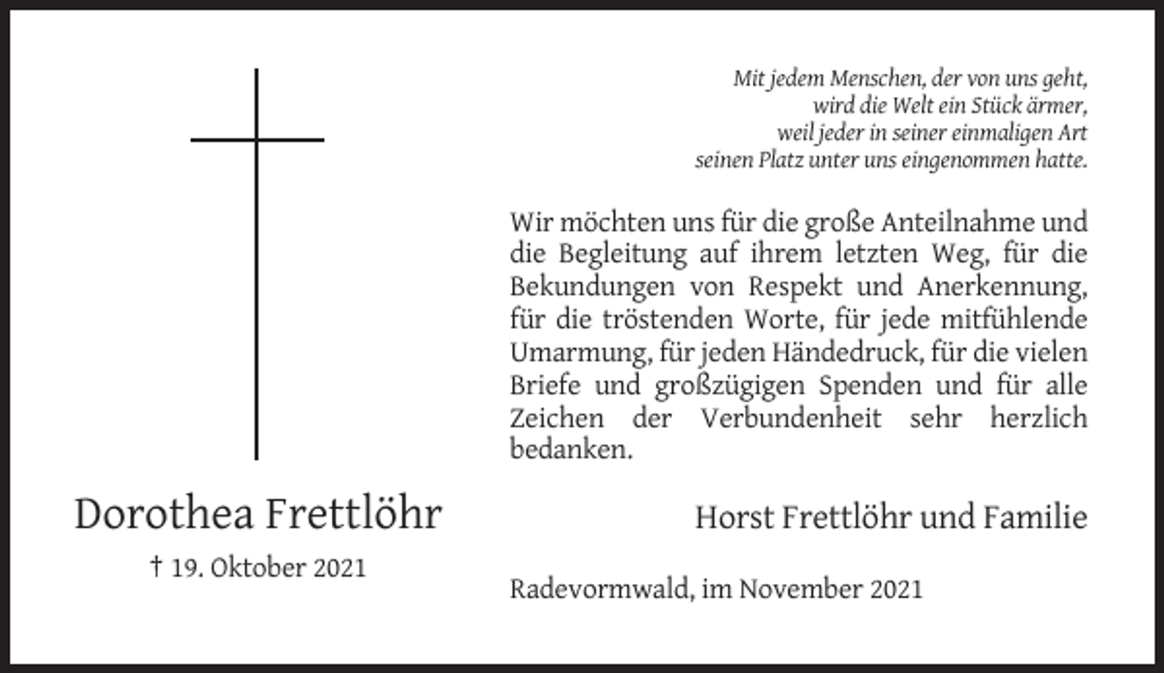 <p>Mit jedem Menschen, der von uns geht,<br />wird die Welt ein Stück ärmer,<br />weil jeder in seiner einmaligen Art<br />seinen Platz unter uns eingenommen hatte.</p><p>Wir möchten uns für die große Anteilnahme und<br />die Begleitung auf ihrem letzten Weg, für die<br />Bekundungen von Respekt und Anerkennung,<br />für die tröstenden Worte, für jede mitfühlende<br />Umarmung, für jeden Händedruck, für die vielen<br />Briefe und großzügigen Spenden und für alle<br />Zeichen der Verbundenheit sehr herzlich<br />bedanken.</p><p>Dorothea Frettlöhr</p><p>Horst Frettlöhr und Familie</p><p>† 19. Oktober 2021<br />Radevormwald, im November 2021</p>