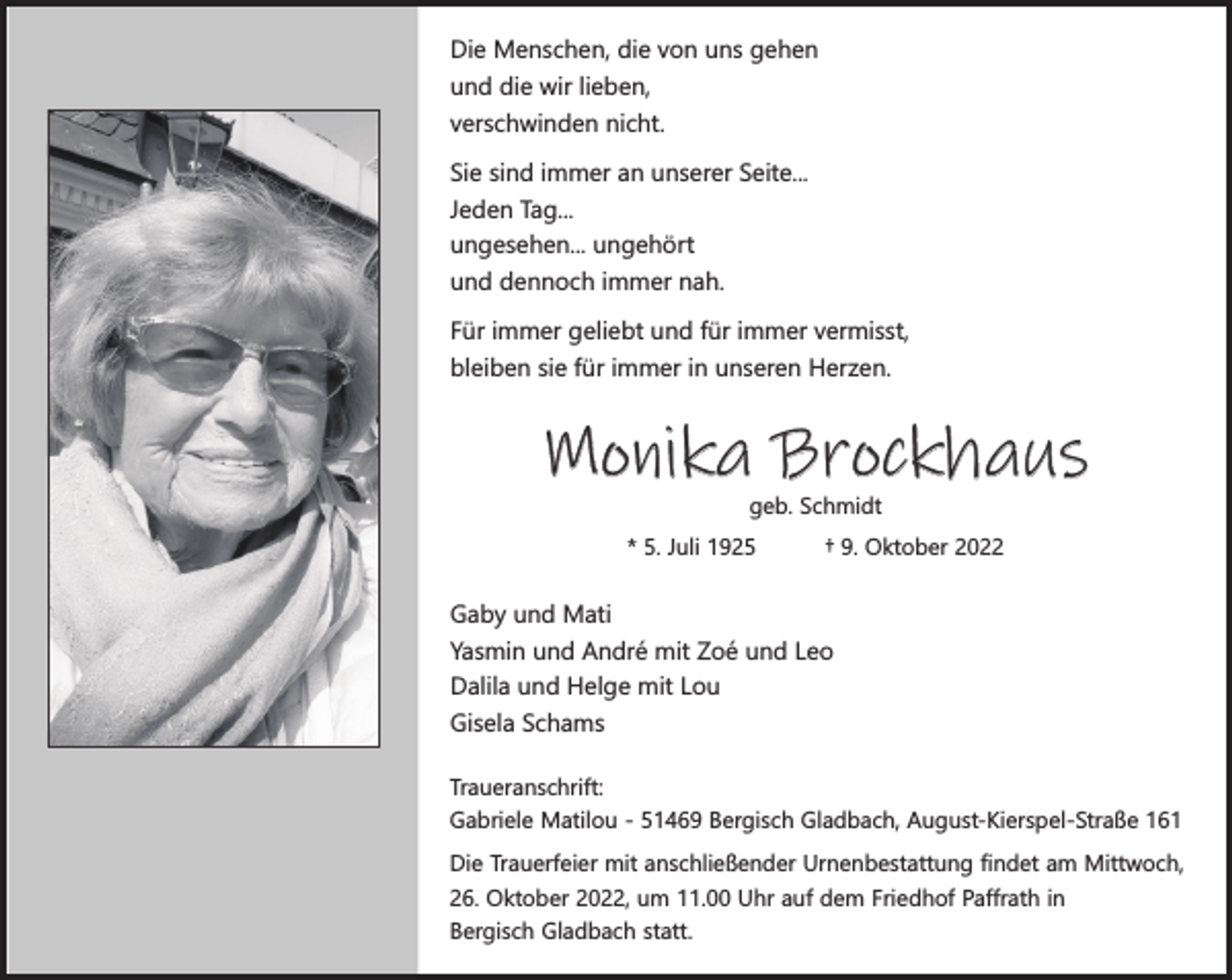 <p>Die Menschen, die von uns gehen<br />und die wir lieben,<br />verschwinden nicht.<br />Sie sind immer an unserer Seite...<br />Jeden Tag...<br />ungesehen... ungehört<br />und dennoch immer nah.<br />Für immer geliebt und für immer vermisst,<br />bleiben sie für immer in unseren Herzen.</p><p>Monika Brockhaus<br />geb. Schmidt</p><p>* 5. Juli 1925</p><p>† 9. Oktober 2022</p><p>Gaby und Mati<br />Yasmin und André mit Zoé und Leo<br />Dalila und Helge mit Lou<br />Gisela Schams<br />Traueranschrift:<br />Gabriele Matilou - 51469 Bergisch Gladbach, August-Kierspel-Straße 161<br />Die Trauerfeier mit anschließender Urnenbestattung findet am Mittwoch,<br />26. Oktober 2022, um 11.00 Uhr auf dem Friedhof Paffrath in<br />Bergisch Gladbach statt.</p>