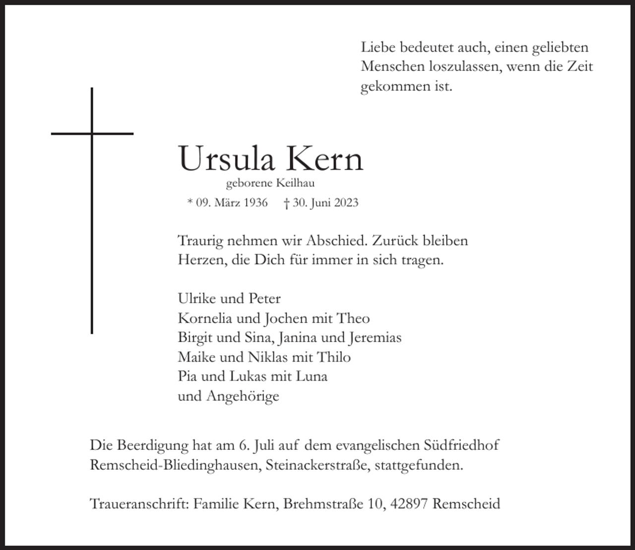 <p>Liebe bedeutet auch, einen geliebten<br />Menschen loszulassen, wenn die Zeit<br />gekommen ist.</p><p>Ursula Kern<br />geborene Keilhau<br />* 09. März 1936 † 30. Juni 2023</p><p>Traurig nehmen wir Abschied. Zurück bleiben<br />Herzen, die Dich für immer in sich tragen.<br />Ulrike und Peter<br />Kornelia und Jochen mit Theo<br />Birgit und Sina, Janina und Jeremias<br />Maike und Niklas mit Thilo<br />Pia und Lukas mit Luna<br />und Angehörige<br />Die Beerdigung hat am 6. Juli auf dem evangelischen Südfriedhof<br />Remscheid-Bliedinghausen, Steinackerstraße, stattgefunden.<br />Traueranschrift: Familie Kern, Brehmstraße 10, 42897 Remscheid</p>