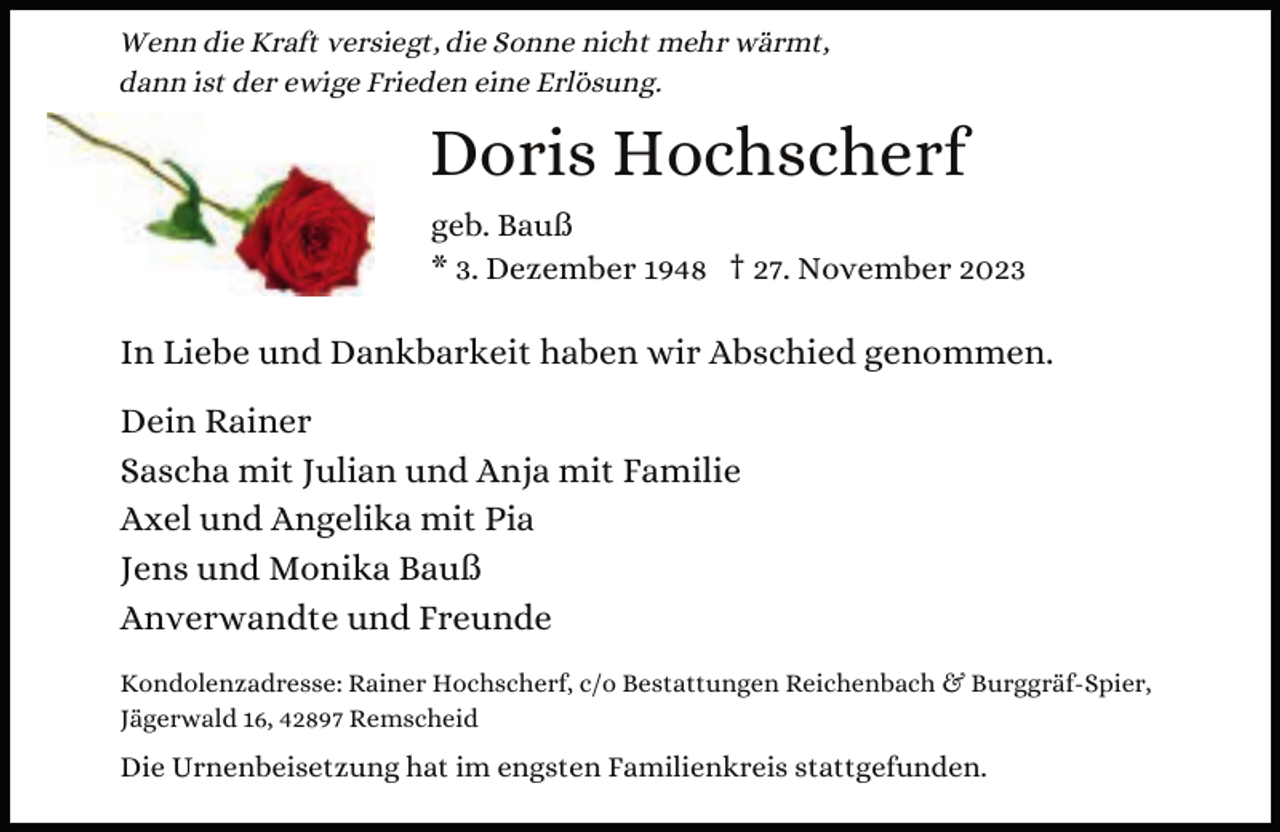 <p>Wenn die Kraft versiegt, die Sonne nicht mehr wärmt,<br />dann ist der ewige Frieden eine Erlösung.</p><p>Doris Hochscherf<br />geb. Bauß<br />* 3. Dezember 1948 † 27. November 2023</p><p>In Liebe und Dankbarkeit haben wir Abschied genommen.<br />Dein Rainer<br />Sascha mit Julian und Anja mit Familie<br />Axel und Angelika mit Pia<br />Jens und Monika Bauß<br />Anverwandte und Freunde<br />Kondolenzadresse: Rainer Hochscherf, c/o Bestattungen Reichenbach &amp; Burggräf-Spier,<br />Jägerwald 16, 42897 Remscheid</p><p>Die Urnenbeisetzung hat im engsten Familienkreis stattgefunden.</p>