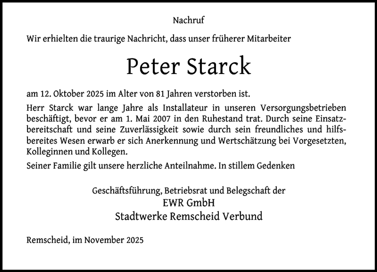 <p>Nachruf<br />Wir erhielten die traurige Nachricht, dass unser früherer Mitarbeiter</p><p>Peter Starck<br />am 12. Oktober 2025 im Alter von 81 Jahren verstorben ist.<br />Herr Starck war lange Jahre als Installateur in unseren Versorgungsbetrieben<br />beschäftigt, bevor er am 1. Mai 2007 in den Ruhestand trat. Durch seine Einsatzbereitschaft und seine Zuverlässigkeit sowie durch sein freundliches und hilfsbereites Wesen erwarb er sich Anerkennung und Wertschätzung bei Vorgesetzten,<br />Kolleginnen und Kollegen.<br />Seiner Familie gilt unsere herzliche Anteilnahme. In stillem Gedenken<br />Geschäftsführung, Betriebsrat und Belegschaft der</p><p>EWR GmbH<br />Stadtwerke Remscheid Verbund</p><p>Remscheid, im November 2025</p>