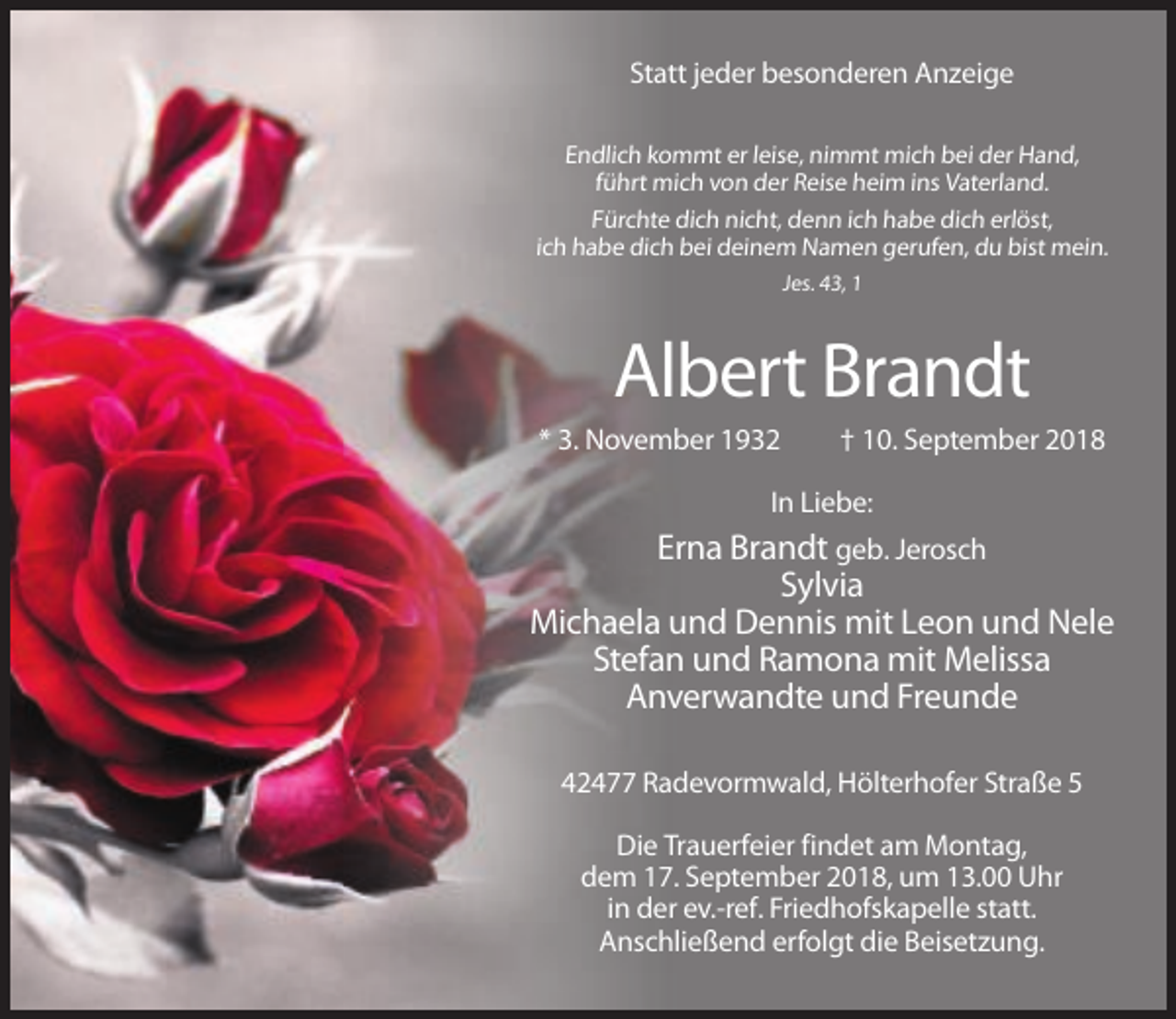 <p>Statt jeder besonderen Anzeige<br />Endlich kommt er leise, nimmt mich bei der Hand,<br />führt mich von der Reise heim ins Vaterland.<br />Fürchte dich nicht, denn ich habe dich erlöst,<br />ich habe dich bei deinem Namen gerufen, du bist mein.<br />Jes. 43, 1</p><p>Albert Brandt<br />* 3. November 1932</p><p>† 10. September 2018</p><p>In Liebe:</p><p>Erna Brandt geb. Jerosch<br />Sylvia<br />Michaela und Dennis mit Leon und Nele<br />Stefan und Ramona mit Melissa<br />Anverwandte und Freunde<br />42477 Radevormwald, Hölterhofer Straße 5<br />Die Trauerfeier findet am Montag,<br />dem 17. September 2018, um 13.00 Uhr<br />in der ev.-ref. Friedhofskapelle statt.<br />Anschließend erfolgt die Beisetzung.</p>
