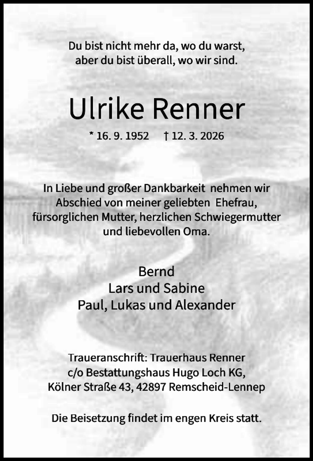 <p>Du bist nicht mehr da, wo du warst,<br />aber du bist überall, wo wir sind.</p><p>Ulrike Renner<br />* 16. 9. 1952</p><p>† 12. 3. 2026</p><p>In Liebe und großer Dankbarkeit nehmen wir<br />Abschied von meiner geliebten Ehefrau,<br />fürsorglichen Mutter, herzlichen Schwiegermutter<br />und liebevollen Oma.</p><p>Bernd<br />Lars und Sabine<br />Paul, Lukas und Alexander<br />Traueranschrift: Trauerhaus Renner<br />c/o Bestattungshaus Hugo Loch KG,<br />Kölner Straße 43, 42897 Remscheid-Lennep<br />Die Beisetzung findet im engen Kreis statt.</p>