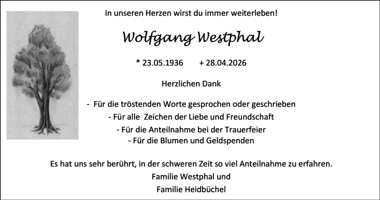 <p>In unseren Herzen wirst du immer weiterleben!</p><p>Wolfgang Westphal<br />* 23.05.1936</p><p>+ 28.04.2026</p><p>Herzlichen Dank<br />- Für die tröstenden Worte gesprochen oder geschrieben<br />- Für alle Zeichen der Liebe und Freundschaft<br />- Für die Anteilnahme bei der Trauerfeier<br />- Für die Blumen und Geldspenden<br />Es hat uns sehr berührt, in der schweren Zeit so viel Anteilnahme zu erfahren.<br />Familie Westphal und<br />Familie Heidbüchel</p>