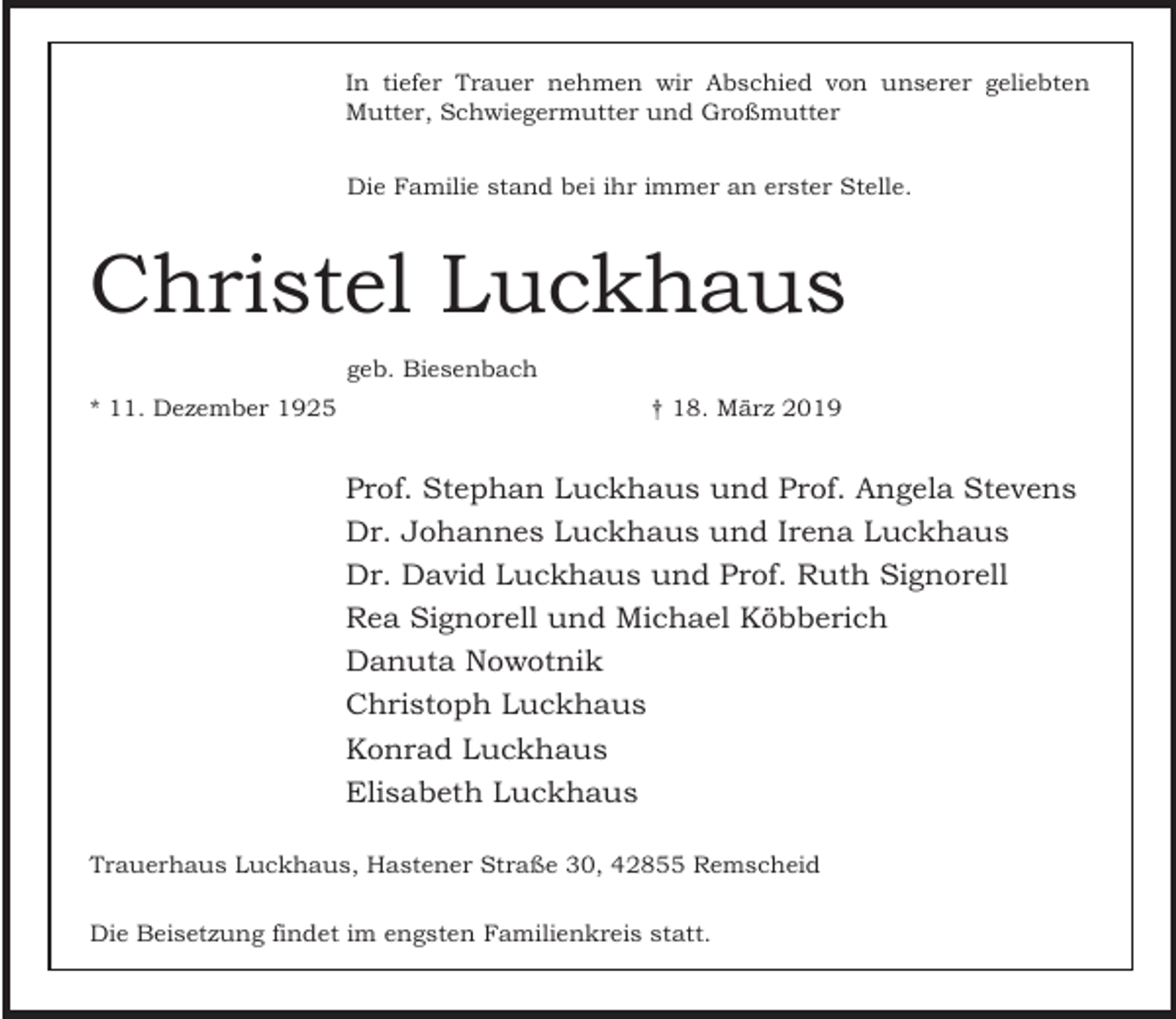 <p>In tiefer Trauer nehmen wir Abschied von unserer geliebten<br />Mutter, Schwiegermutter und Großmutter<br />Die Familie stand bei ihr immer an erster Stelle.</p><p>Christel Luckhaus<br />geb. Biesenbach<br />* 11. Dezember 1925</p><p>† 18. März 2019</p><p>Prof. Stephan Luckhaus und Prof. Angela Stevens<br />Dr. Johannes Luckhaus und Irena Luckhaus<br />Dr. David Luckhaus und Prof. Ruth Signorell<br />Rea Signorell und Michael Köbberich<br />Danuta Nowotnik<br />Christoph Luckhaus<br />Konrad Luckhaus<br />Elisabeth Luckhaus<br />Trauerhaus Luckhaus, Hastener Straße 30, 42855 Remscheid<br />Die Beisetzung findet im engsten Familienkreis statt.</p>